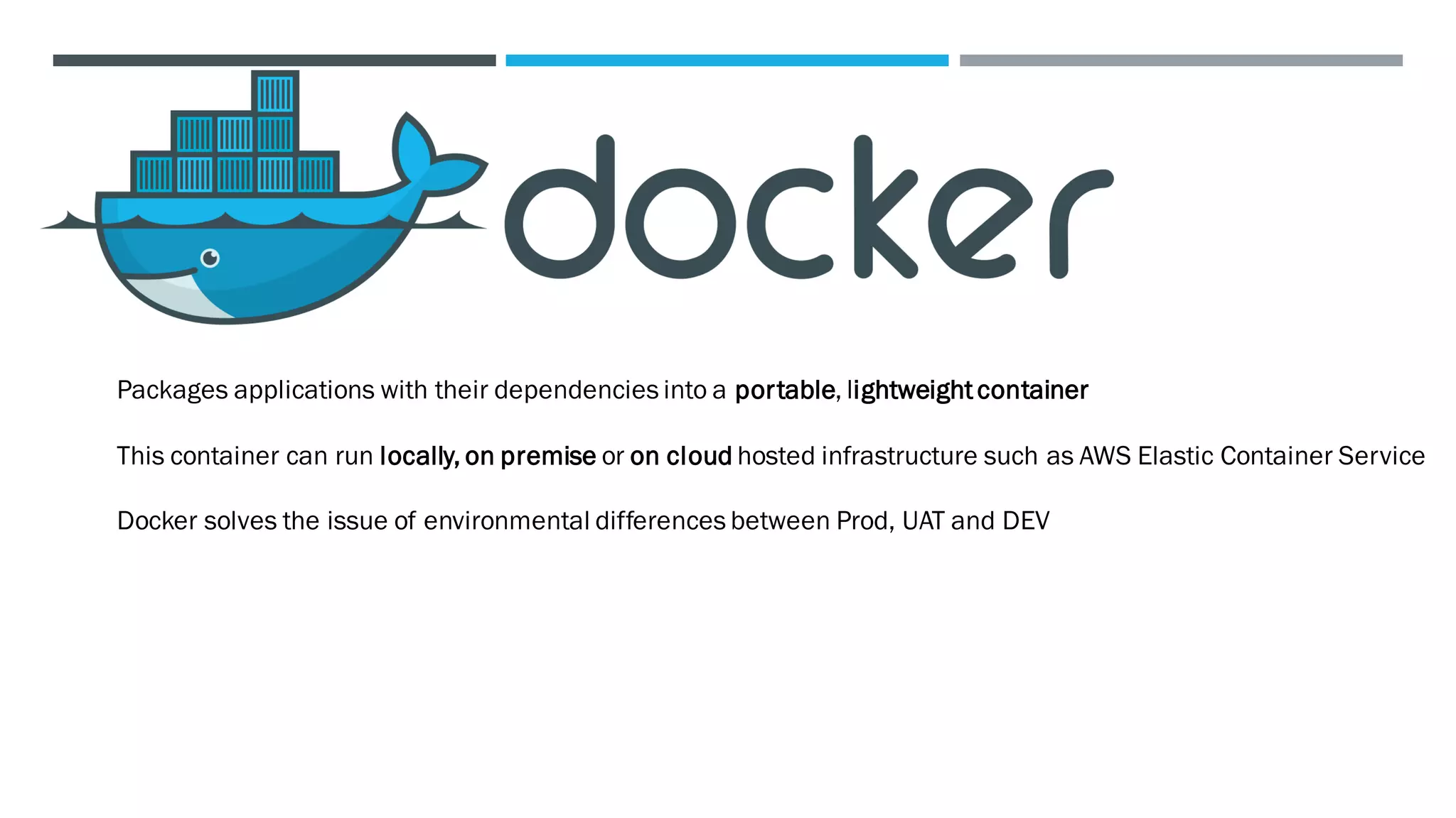 Packages applications with their dependencies into a portable, lightweightcontainer
This container can run locally, on premise or on cloud hosted infrastructure such as AWS Elastic Container Service
Docker solves the issue of environmental differences between Prod, UAT and DEV
 