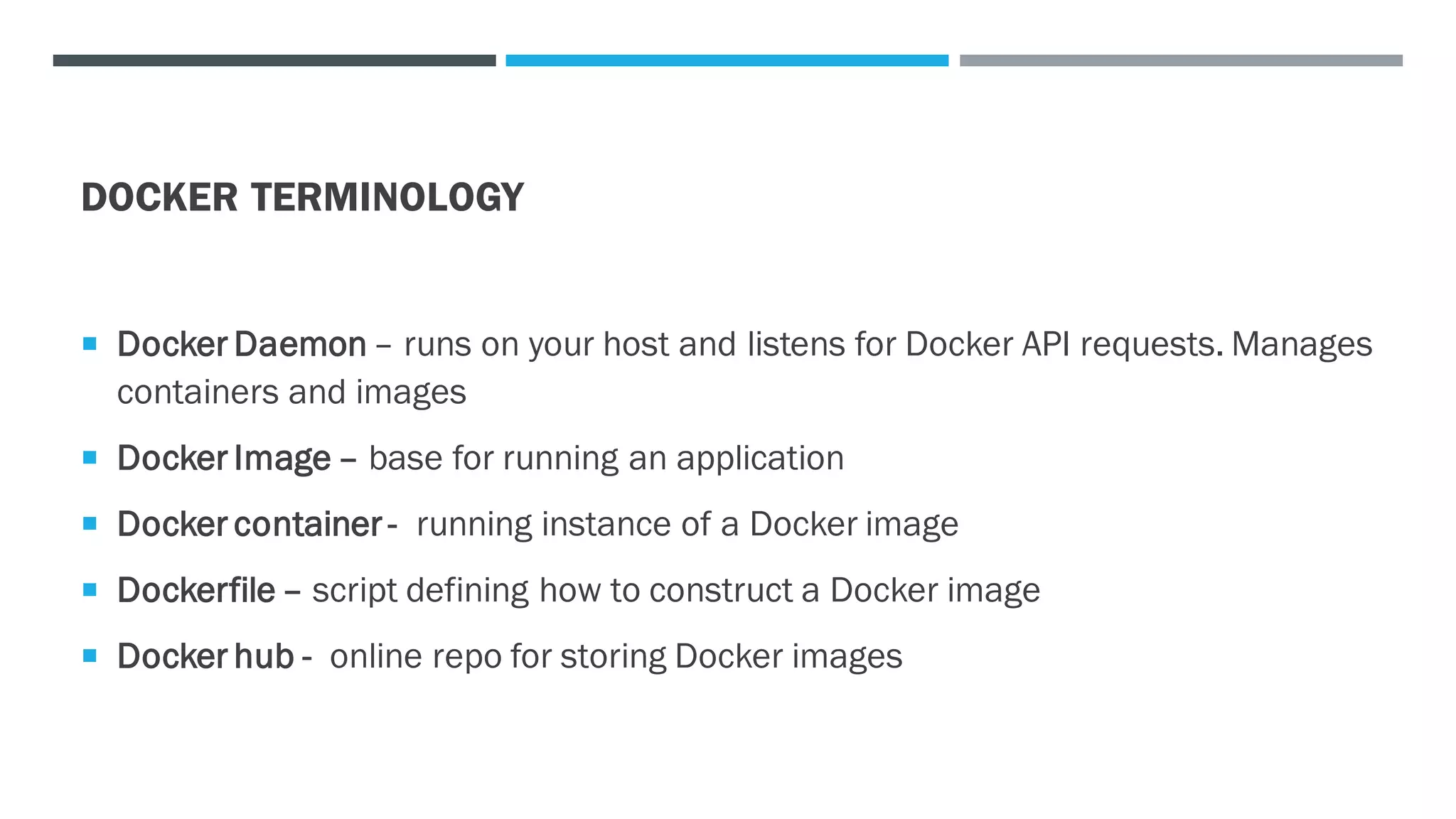 DOCKER TERMINOLOGY
 Docker Daemon – runs on your host and listens for Docker API requests. Manages
containers and images
 Docker Image – base for running an application
 Docker container - running instance of a Docker image
 Dockerfile – script defining how to construct a Docker image
 Docker hub - online repo for storing Docker images
 