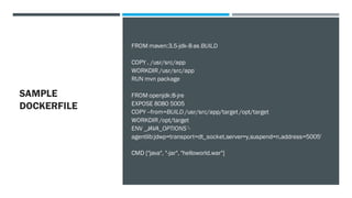 SAMPLE
DOCKERFILE
FROM maven:3.5-jdk-8 as BUILD
COPY . /usr/src/app
WORKDIR /usr/src/app
RUN mvn package
FROM openjdk:8-jre
EXPOSE 8080 5005
COPY --from=BUILD /usr/src/app/target /opt/target
WORKDIR /opt/target
ENV _JAVA_OPTIONS '-
agentlib:jdwp=transport=dt_socket,server=y,suspend=n,address=5005'
CMD ["java", "-jar", "helloworld.war"]
 
