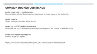 COMMON DOCKER COMMANDS
docker image build –t tag/tag:version .
Communicates with the docker daemon to construct an image based on the dockerfile.
docker image ls
Shows the images stored in the local repo
docker run –p 8080:8080 –d imagename
instantiate and run a container from an image, exposing ports and running in detached mode
docker push myrepo/myimage:2.0
Push an image to a registry
https://www.docker.com/sites/default/files/d8/2019-09/docker-cheat-sheet.pdf
 