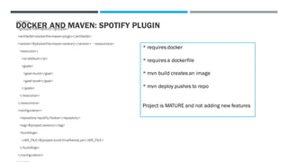 DOCKER AND MAVEN: SPOTIFY PLUGIN
<plugin>
<groupId>com.spotify</groupId>
<artifactId>dockerfile-maven-plugin</artifactId>
<version>${dockerfile-maven-version}</version> <executions>
<execution>
<id>default</id>
<goals>
<goal>build</goal>
<goal>push</goal>
</goals>
</execution>
</executions>
<configuration>
<repository>spotify/foobar</repository>
<tag>${project.version}</tag>
<buildArgs>
<JAR_FILE>${project.build.finalName}.jar</JAR_FILE>
</buildArgs>
</configuration>
* requires docker
* requires a dockerfile
* mvn build creates an image
* mvn deploy pushes to repo
Project is MATURE and not adding new features
 