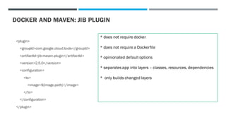 DOCKER AND MAVEN: JIB PLUGIN
<plugin>
<groupId>com.google.cloud.tools</groupId>
<artifactId>jib-maven-plugin</artifactId>
<version>2.5.0</version>
<configuration>
<to>
<image>${image.path}</image>
</to>
</configuration>
</plugin>
* does not require docker
* does not require a Dockerfile
* opinionated default options
* separates app into layers – classes, resources, dependencies
* only builds changed layers
 