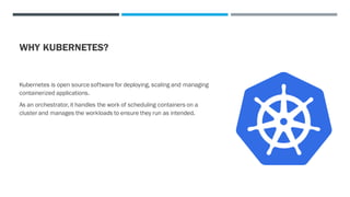 WHY KUBERNETES?
Kubernetes is open source software for deploying, scaling and managing
containerized applications.
As an orchestrator,it handles the work of scheduling containers on a
cluster and manages the workloads to ensure they run as intended.
 