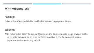 WHY KUBERNETES?
Portability
Kubernetes offers portability, and faster, simpler deployment times.
Scalability
With Kubernetes ability to run containers on one or more public cloud environments,
in virtual machines, or on bare metal means that it can be deployed almost
anywhere and scale to any extent.
 