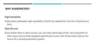 WHY KUBERNETES?
High Availability
Kubernetes addresses high availability at both the application and the infrastructure
level.
OpenSource
Since Kubernetes is open source, you can take advantage of the vast ecosystem of
other open source tools designed specifically to work with Kubernetes without the
lock-in of a closed/proprietary system.
 