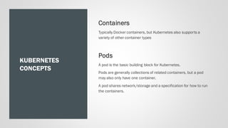 KUBERNETES
CONCEPTS
Containers
Typically Docker containers, but Kubernetes also supports a
variety of other container types
Pods
A pod is the basic building block for Kubernetes.
Pods are generally collections of related containers, but a pod
may also only have one container.
A pod shares network/storage and a specification for how to run
the containers.
 
