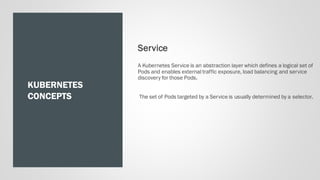 KUBERNETES
CONCEPTS
Service
A Kubernetes Service is an abstraction layer which defines a logical set of
Pods and enables external traffic exposure, load balancing and service
discovery for those Pods.
The set of Pods targeted by a Service is usually determined by a selector.
 