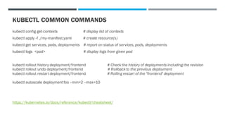 KUBECTL COMMON COMMANDS
kubectl config get-contexts # display list of contexts
kubectl apply -f ./my-manifest.yaml # create resource(s)
kubectl get services, pods, deployments # report on status of services, pods, deployments
kubectl logs <pod> # display logs from given pod
kubectl rollout history deployment/frontend # Check the history of deployments including the revision
kubectl rollout undo deployment/frontend # Rollback to the previous deployment
kubectl rollout restart deployment/frontend # Rolling restart of the "frontend" deployment
kubectl autoscale deployment foo --min=2 --max=10
https://kubernetes.io/docs/reference/kubectl/cheatsheet/
 