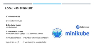LOCAL K8S: MINIKUBE
1. InstallMinikube
brew install minikube
2. Start your cluster
minikube start
3. Interact with cluster
minikube kubectl -- get po –A // download kubectl
minikube dashboard // bundled kubernetes dashboard
kubectl get po –A // use kubectl to access cluster
 