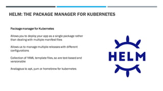 HELM: THE PACKAGE MANAGER FOR KUBERNETES
Packagemanager for Kubernetes
Allows you to deploy your app as a single package rather
than dealing with multiple manifest files
Allows us to manage multiple releases with different
configurations
Collection of YAML template files, so are text-based and
versionable
Analagous to apt, yum or homebrew for kubernetes
 