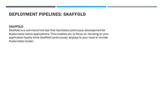 DEPLOYMENT PIPELINES: SKAFFOLD
SKAFFOLD
Skaffold is a command line tool that facilitates continuous developmentfor
Kubernetes-native applications. This enables you to focus on iterating on your
application locally while Skaffold continuously deploys to your local or remote
Kubernetes cluster.
 