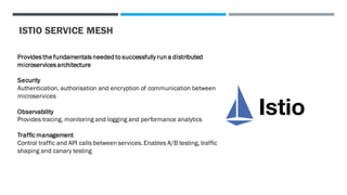 ISTIO SERVICE MESH
Provides the fundamentals needed to successfully run a distributed
microservices architecture
Security
Authentication, authorisation and encryption of communication between
microservices
Observability
Provides tracing, monitoring and logging and performance analytics
Traffic management
Control traffic and API calls between services. Enables A/B testing, traffic
shaping and canary testing
 