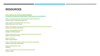 RESOURCES
https://github.com/runesmith2013/k8s4j.git
Spring boot sample app using Docker, Kubernetes, Helm and Skaffold
https://www.katacoda.com/courses/kubernetes/playground
Browser-based kubernetes playground
https://github.com/kubernetes-client/java/
Kubernetes Java client library
https://www.docker.com/sites/default/files/d8/2019-09/docker-cheat-sheet.pdf
Docker commands cheat sheet
https://cloud.google.com/istio
Google cloud Istio project
https://www.redhat.com/en/topics/microservices/what-is-istio
Redhat resources on Istio
https://helm.sh/
Helm documentation
https://kubernetes.io/docs/reference/kubectl/cheatsheet/
Kubeclt commands cheat sheet
https://skaffold.dev/docs/
Skaffold
https://www.infoq.com/news/2020/05/java-leyden/
Project Leyden
 
