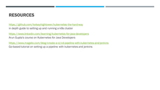 RESOURCES
https://github.com/kelseyhightower/kubernetes-the-hard-way
in depth guide to setting up and running a k8s cluster
https://www.linkedin.com/learning/kubernetes-for-java-developers
Arun Gupta's course on Kubernetes for Java Developers
https://www.magalix.com/blog/create-a-ci/cd-pipeline-with-kubernetes-and-jenkins
Go-based tutorial on setting up a pipeline with kubernetes and jenkins
 
