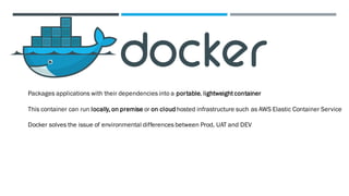 Packages applications with their dependencies into a portable, lightweightcontainer
This container can run locally, on premise or on cloud hosted infrastructure such as AWS Elastic Container Service
Docker solves the issue of environmental differences between Prod, UAT and DEV
 