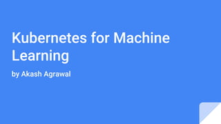 Kubernetes for Machine
Learning
by Akash Agrawal
 