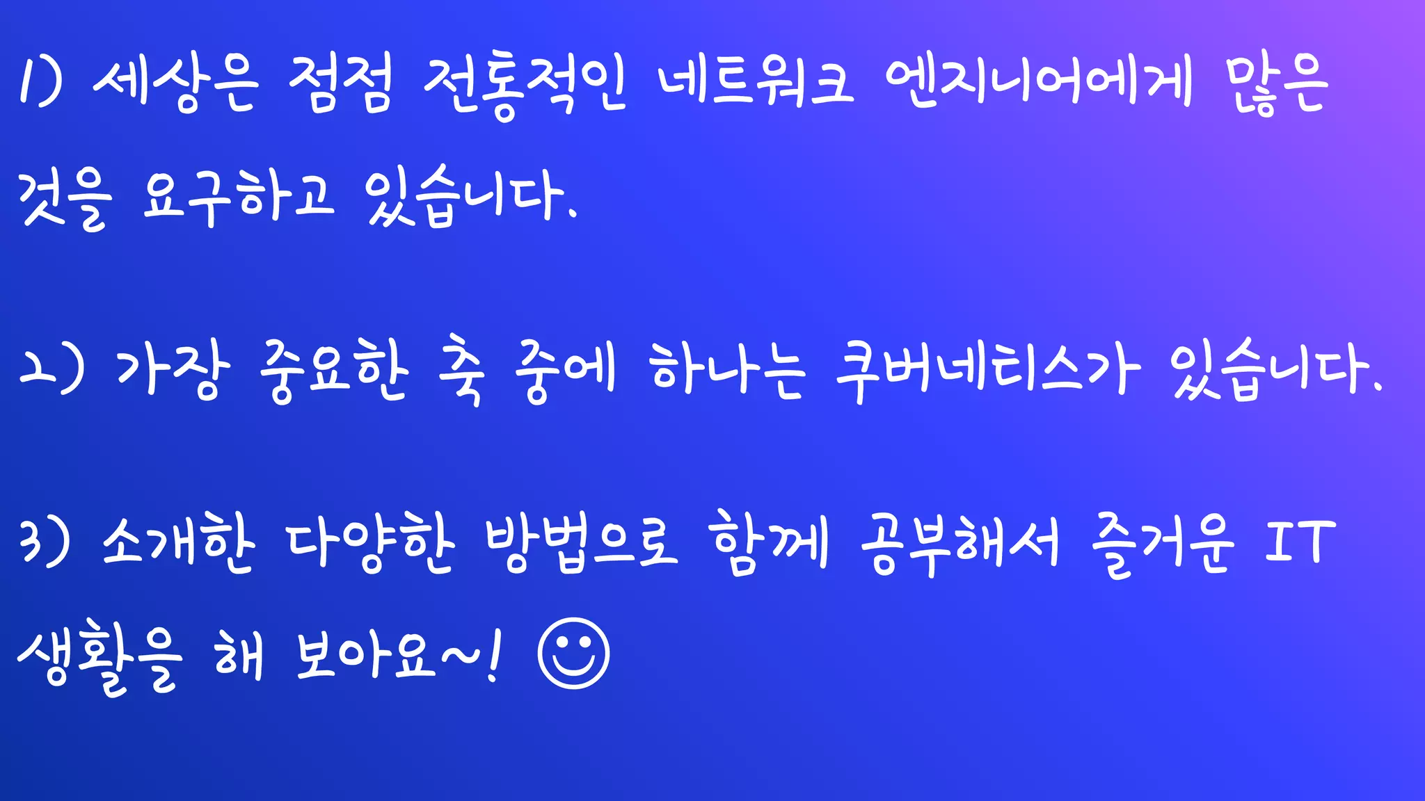 1) 세상은 점점 전통적인 네트워크 엔지니어에게 많은
것을 요구하고 있습니다.
2) 가장 중요한 축 중에 하나는 쿠버네티스가 있습니다.
3) 소개한 다양한 방법으로 함께 공부해서 즐거운 IT
생활을 해 보아요~! ☺