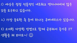 1) 세상은 점점 전통적인 네트워크 엔지니어에게 많은
것을 요구하고 있습니다.
2) 가장 중요한 축 중에 하나는 쿠버네티스가 있습니다.
3) 소개한 다양한 방법으로 함께 공부해서 즐거운 IT
생활을 해 보아요~! ☺
 