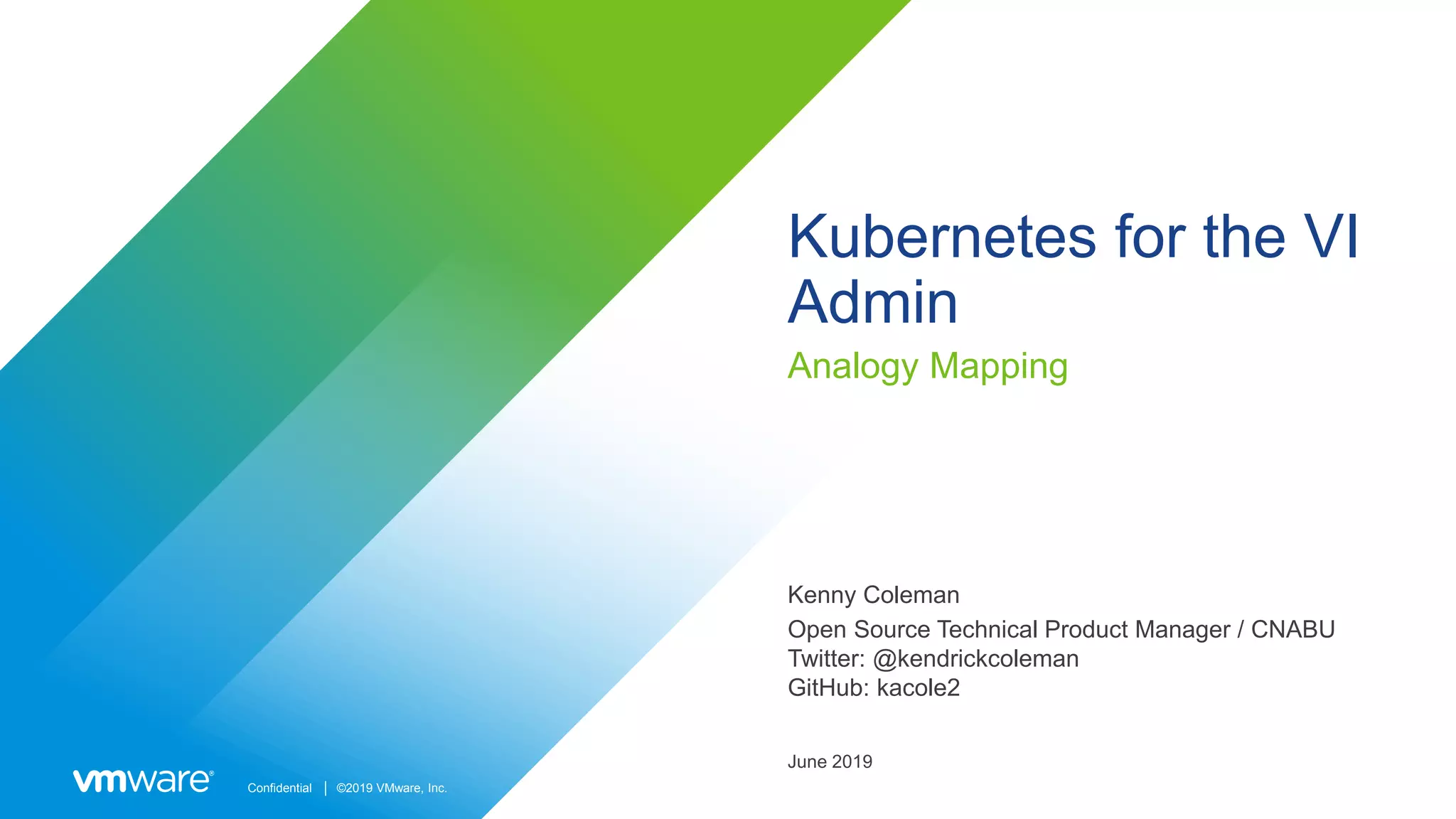 Confidential │ ©2019 VMware, Inc.
Kubernetes for the VI
Admin
Analogy Mapping
Kenny Coleman
Open Source Technical Product Manager / CNABU
Twitter: @kendrickcoleman
GitHub: kacole2
June 2019
 