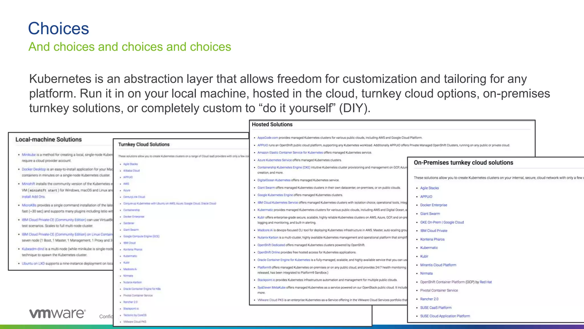 Confidential │ ©2019 VMware, Inc. 18
Kubernetes is an abstraction layer that allows freedom for customization and tailoring for any
platform. Run it in on your local machine, hosted in the cloud, turnkey cloud options, on-premises
turnkey solutions, or completely custom to “do it yourself” (DIY).
Choices
And choices and choices and choices
 