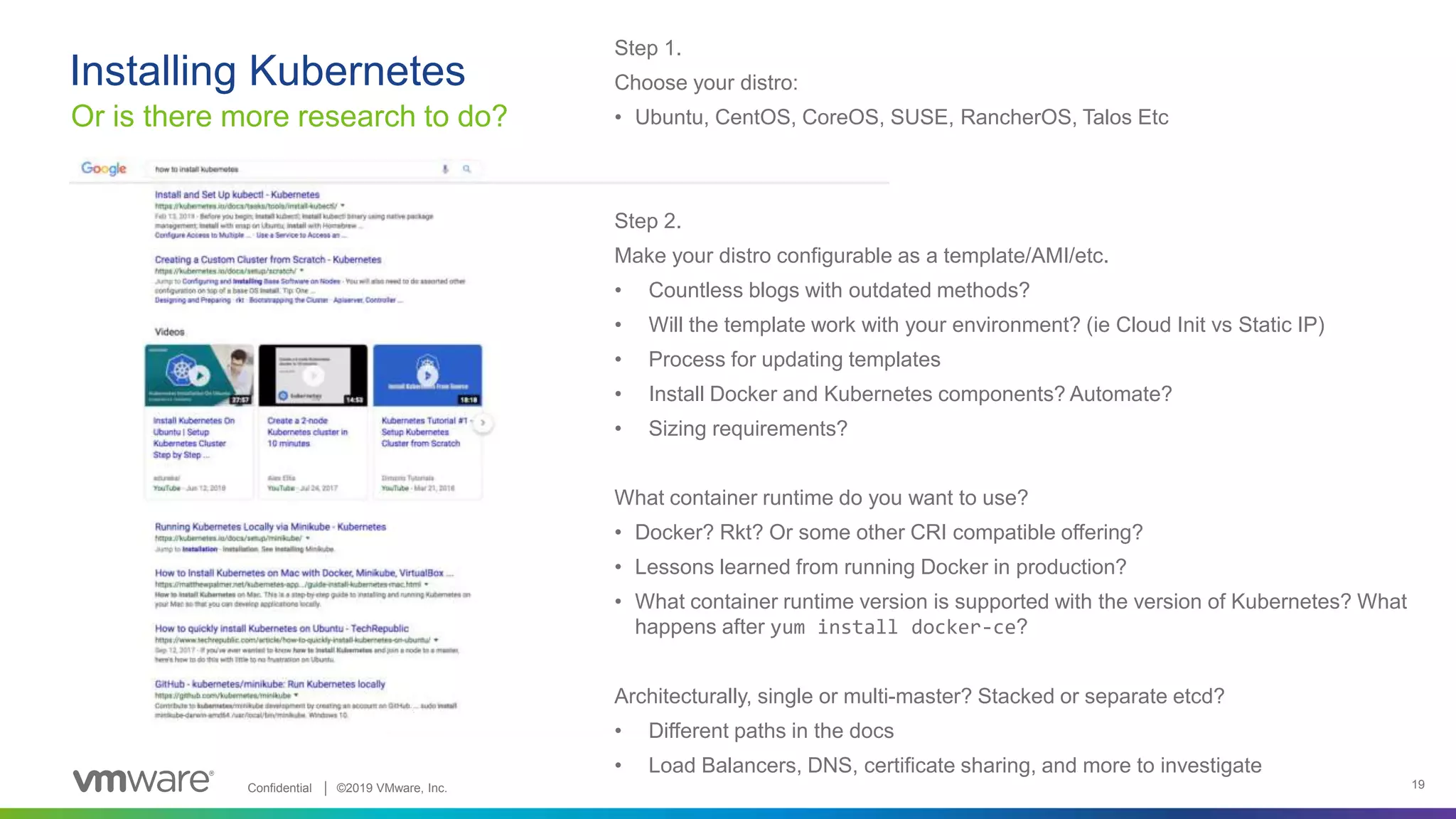 Confidential │ ©2019 VMware, Inc. 19
Installing Kubernetes
Or is there more research to do?
Step 1.
Choose your distro:
• Ubuntu, CentOS, CoreOS, SUSE, RancherOS, Talos Etc
Step 2.
Make your distro configurable as a template/AMI/etc.
• Countless blogs with outdated methods?
• Will the template work with your environment? (ie Cloud Init vs Static IP)
• Process for updating templates
• Install Docker and Kubernetes components? Automate?
• Sizing requirements?
What container runtime do you want to use?
• Docker? Rkt? Or some other CRI compatible offering?
• Lessons learned from running Docker in production?
• What container runtime version is supported with the version of Kubernetes? What
happens after yum install docker-ce?
Architecturally, single or multi-master? Stacked or separate etcd?
• Different paths in the docs
• Load Balancers, DNS, certificate sharing, and more to investigate
 