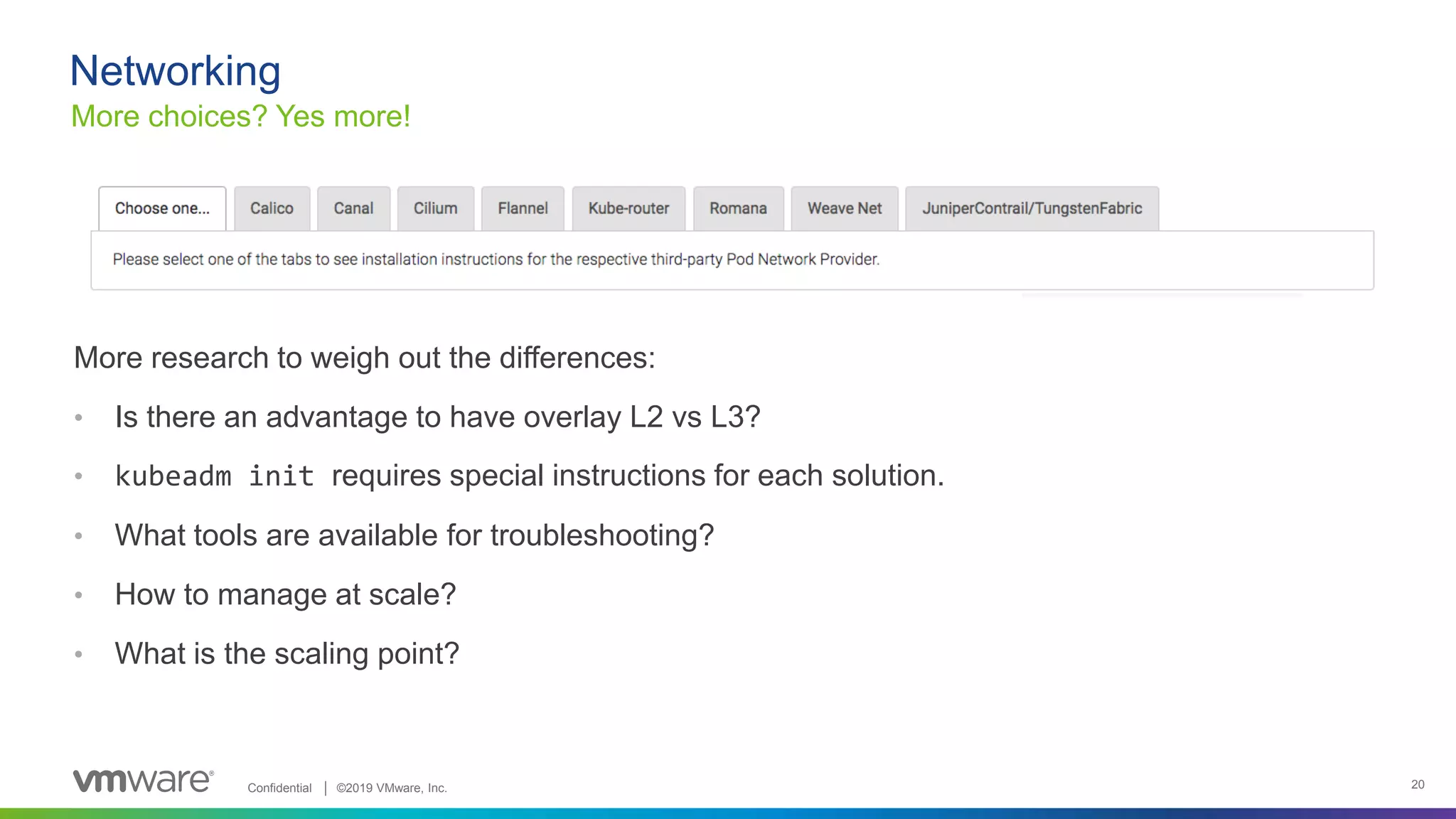 Confidential │ ©2019 VMware, Inc. 20
More research to weigh out the differences:
• Is there an advantage to have overlay L2 vs L3?
• kubeadm init requires special instructions for each solution.
• What tools are available for troubleshooting?
• How to manage at scale?
• What is the scaling point?
Networking
More choices? Yes more!
 