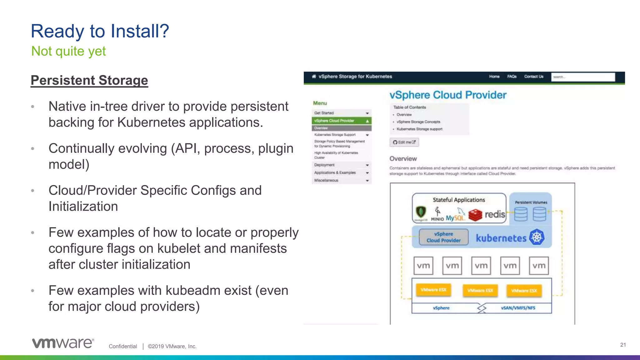 Confidential │ ©2019 VMware, Inc. 21
Ready to Install?
Not quite yet
Persistent Storage
• Native in-tree driver to provide persistent
backing for Kubernetes applications.
• Continually evolving (API, process, plugin
model)
• Cloud/Provider Specific Configs and
Initialization
• Few examples of how to locate or properly
configure flags on kubelet and manifests
after cluster initialization
• Few examples with kubeadm exist (even
for major cloud providers)
 