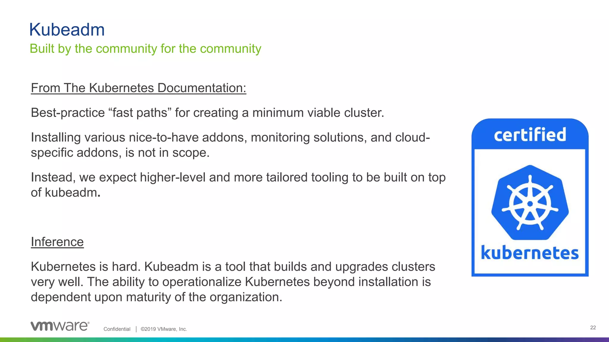 Confidential │ ©2019 VMware, Inc. 22
From The Kubernetes Documentation:
Best-practice “fast paths” for creating a minimum viable cluster.
Installing various nice-to-have addons, monitoring solutions, and cloud-
specific addons, is not in scope.
Instead, we expect higher-level and more tailored tooling to be built on top
of kubeadm.
Inference
Kubernetes is hard. Kubeadm is a tool that builds and upgrades clusters
very well. The ability to operationalize Kubernetes beyond installation is
dependent upon maturity of the organization.
Kubeadm
Built by the community for the community
 