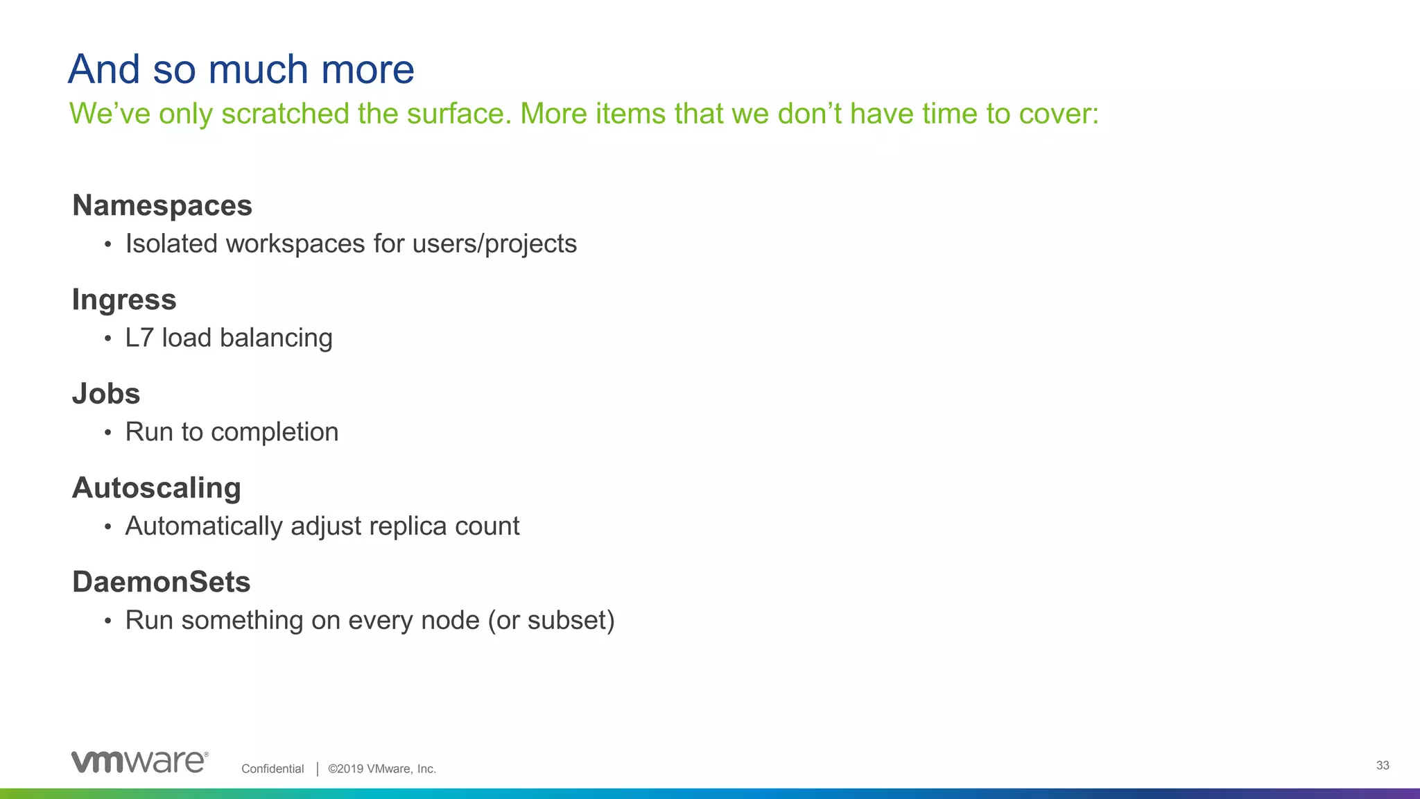 Confidential │ ©2019 VMware, Inc. 33
Namespaces
• Isolated workspaces for users/projects
Ingress
• L7 load balancing
Jobs
• Run to completion
Autoscaling
• Automatically adjust replica count
DaemonSets
• Run something on every node (or subset)
We’ve only scratched the surface. More items that we don’t have time to cover:
And so much more
 