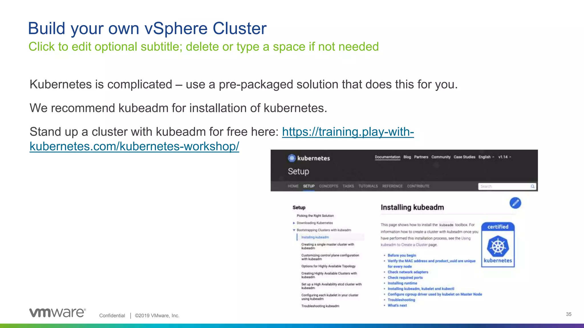 Confidential │ ©2019 VMware, Inc. 35
Kubernetes is complicated – use a pre-packaged solution that does this for you.
We recommend kubeadm for installation of kubernetes.
Stand up a cluster with kubeadm for free here: https://training.play-with-
kubernetes.com/kubernetes-workshop/
Click to edit optional subtitle; delete or type a space if not needed
Build your own vSphere Cluster
 