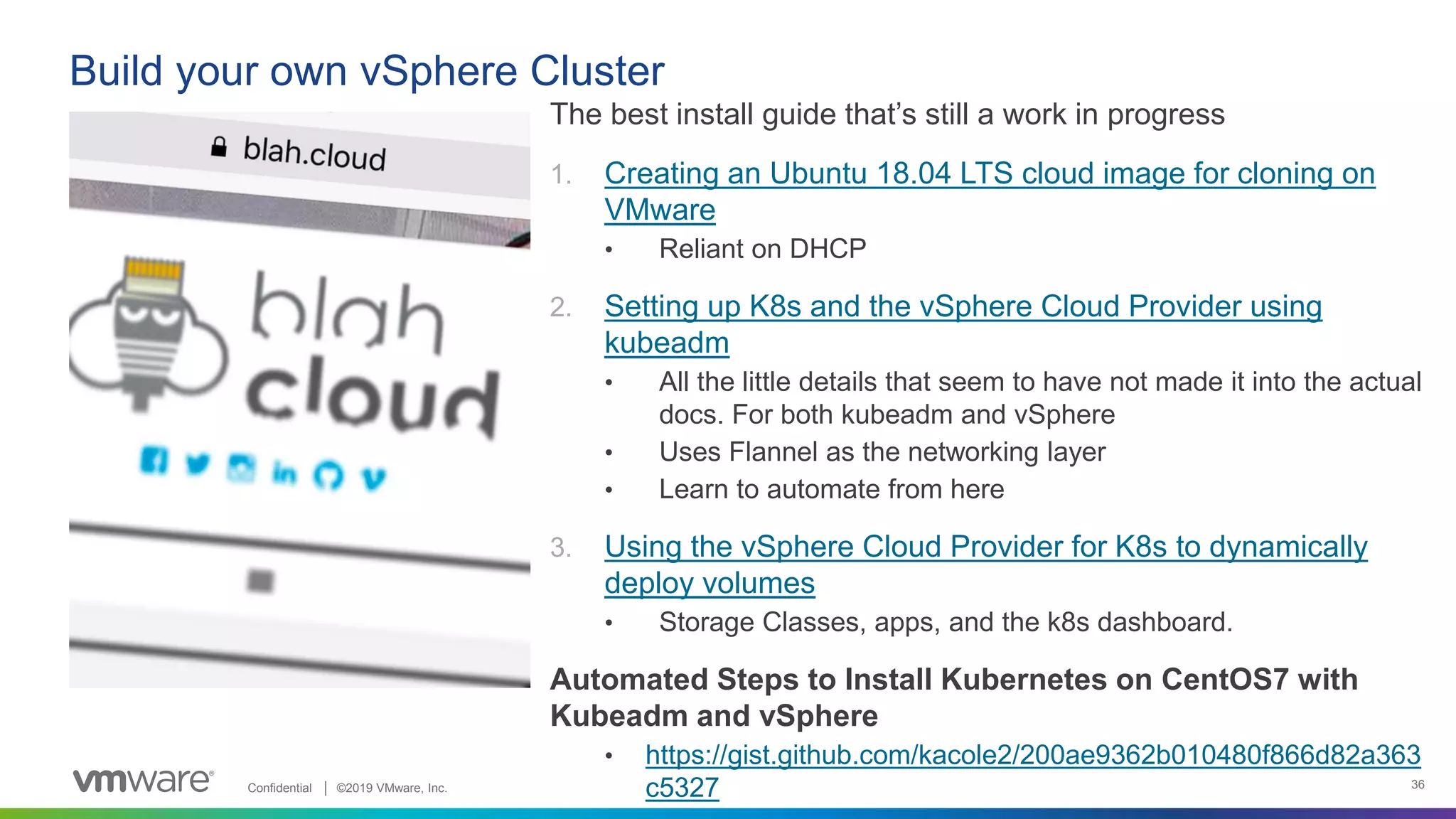 Confidential │ ©2019 VMware, Inc. 36
The best install guide that’s still a work in progress
1. Creating an Ubuntu 18.04 LTS cloud image for cloning on
VMware
• Reliant on DHCP
2. Setting up K8s and the vSphere Cloud Provider using
kubeadm
• All the little details that seem to have not made it into the actual
docs. For both kubeadm and vSphere
• Uses Flannel as the networking layer
• Learn to automate from here
3. Using the vSphere Cloud Provider for K8s to dynamically
deploy volumes
• Storage Classes, apps, and the k8s dashboard.
Automated Steps to Install Kubernetes on CentOS7 with
Kubeadm and vSphere
• https://gist.github.com/kacole2/200ae9362b010480f866d82a363
c5327
Build your own vSphere Cluster
 