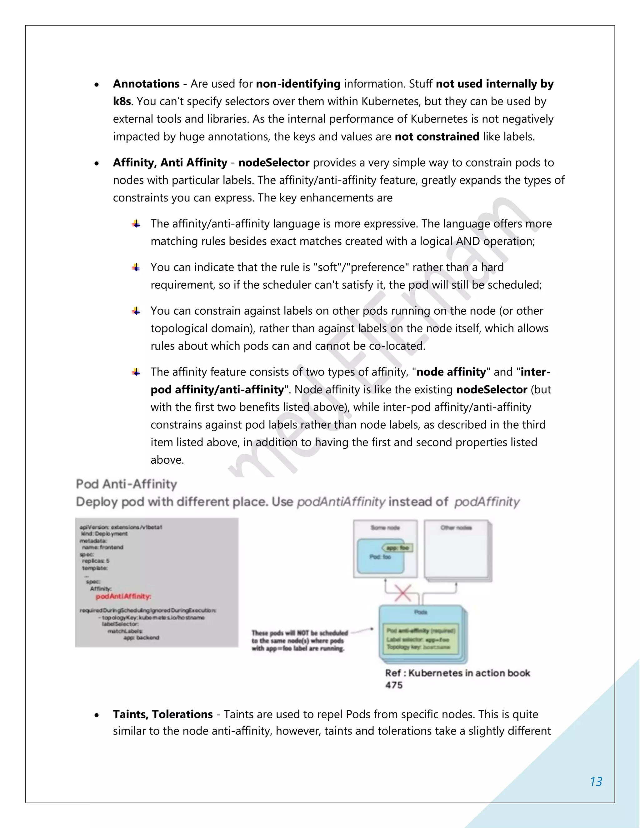 13
 Annotations - Are used for non-identifying information. Stuff not used internally by
k8s. You can’t specify selectors over them within Kubernetes, but they can be used by
external tools and libraries. As the internal performance of Kubernetes is not negatively
impacted by huge annotations, the keys and values are not constrained like labels.
 Affinity, Anti Affinity - nodeSelector provides a very simple way to constrain pods to
nodes with particular labels. The affinity/anti-affinity feature, greatly expands the types of
constraints you can express. The key enhancements are
The affinity/anti-affinity language is more expressive. The language offers more
matching rules besides exact matches created with a logical AND operation;
You can indicate that the rule is "soft"/"preference" rather than a hard
requirement, so if the scheduler can't satisfy it, the pod will still be scheduled;
You can constrain against labels on other pods running on the node (or other
topological domain), rather than against labels on the node itself, which allows
rules about which pods can and cannot be co-located.
The affinity feature consists of two types of affinity, "node affinity" and "inter-
pod affinity/anti-affinity". Node affinity is like the existing nodeSelector (but
with the first two benefits listed above), while inter-pod affinity/anti-affinity
constrains against pod labels rather than node labels, as described in the third
item listed above, in addition to having the first and second properties listed
above.
 Taints, Tolerations - Taints are used to repel Pods from specific nodes. This is quite
similar to the node anti-affinity, however, taints and tolerations take a slightly different
 