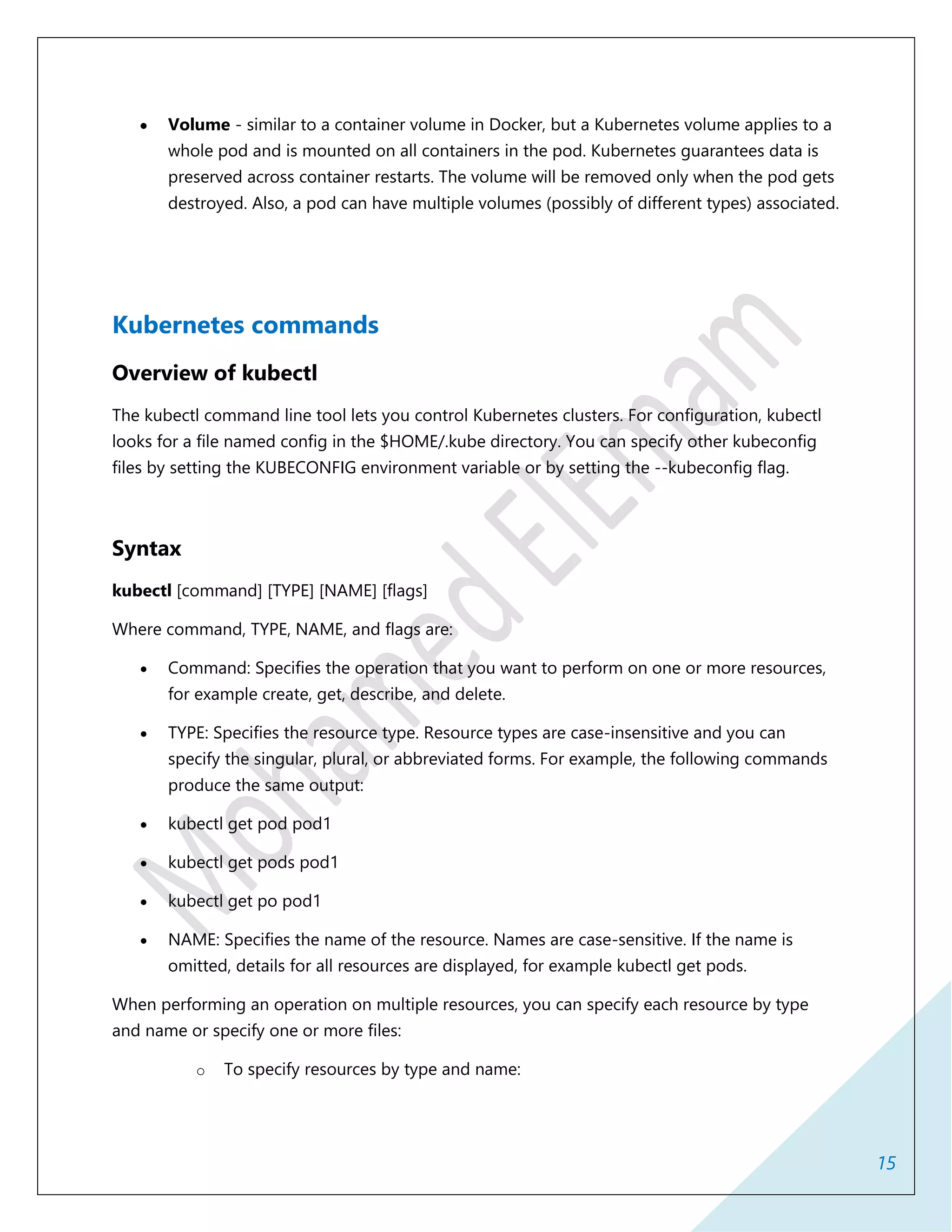 15
 Volume - similar to a container volume in Docker, but a Kubernetes volume applies to a
whole pod and is mounted on all containers in the pod. Kubernetes guarantees data is
preserved across container restarts. The volume will be removed only when the pod gets
destroyed. Also, a pod can have multiple volumes (possibly of different types) associated.
Kubernetes commands
Overview of kubectl
The kubectl command line tool lets you control Kubernetes clusters. For configuration, kubectl
looks for a file named config in the $HOME/.kube directory. You can specify other kubeconfig
files by setting the KUBECONFIG environment variable or by setting the --kubeconfig flag.
Syntax
kubectl [command] [TYPE] [NAME] [flags]
Where command, TYPE, NAME, and flags are:
 Command: Specifies the operation that you want to perform on one or more resources,
for example create, get, describe, and delete.
 TYPE: Specifies the resource type. Resource types are case-insensitive and you can
specify the singular, plural, or abbreviated forms. For example, the following commands
produce the same output:
 kubectl get pod pod1
 kubectl get pods pod1
 kubectl get po pod1
 NAME: Specifies the name of the resource. Names are case-sensitive. If the name is
omitted, details for all resources are displayed, for example kubectl get pods.
When performing an operation on multiple resources, you can specify each resource by type
and name or specify one or more files:
o To specify resources by type and name:
 