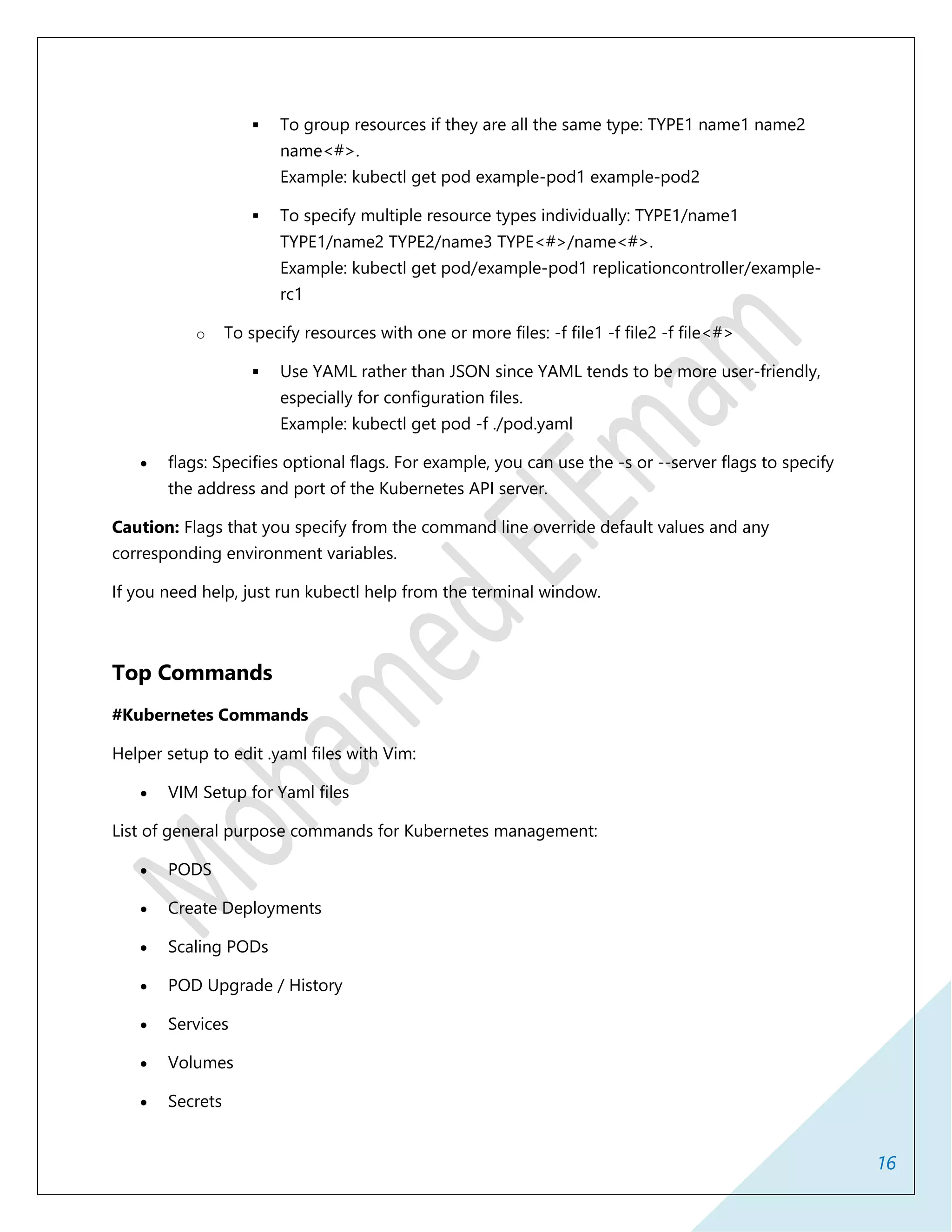 16
 To group resources if they are all the same type: TYPE1 name1 name2
name<#>.
Example: kubectl get pod example-pod1 example-pod2
 To specify multiple resource types individually: TYPE1/name1
TYPE1/name2 TYPE2/name3 TYPE<#>/name<#>.
Example: kubectl get pod/example-pod1 replicationcontroller/example-
rc1
o To specify resources with one or more files: -f file1 -f file2 -f file<#>
 Use YAML rather than JSON since YAML tends to be more user-friendly,
especially for configuration files.
Example: kubectl get pod -f ./pod.yaml
 flags: Specifies optional flags. For example, you can use the -s or --server flags to specify
the address and port of the Kubernetes API server.
Caution: Flags that you specify from the command line override default values and any
corresponding environment variables.
If you need help, just run kubectl help from the terminal window.
Top Commands
#Kubernetes Commands
Helper setup to edit .yaml files with Vim:
 VIM Setup for Yaml files
List of general purpose commands for Kubernetes management:
 PODS
 Create Deployments
 Scaling PODs
 POD Upgrade / History
 Services
 Volumes
 Secrets
 