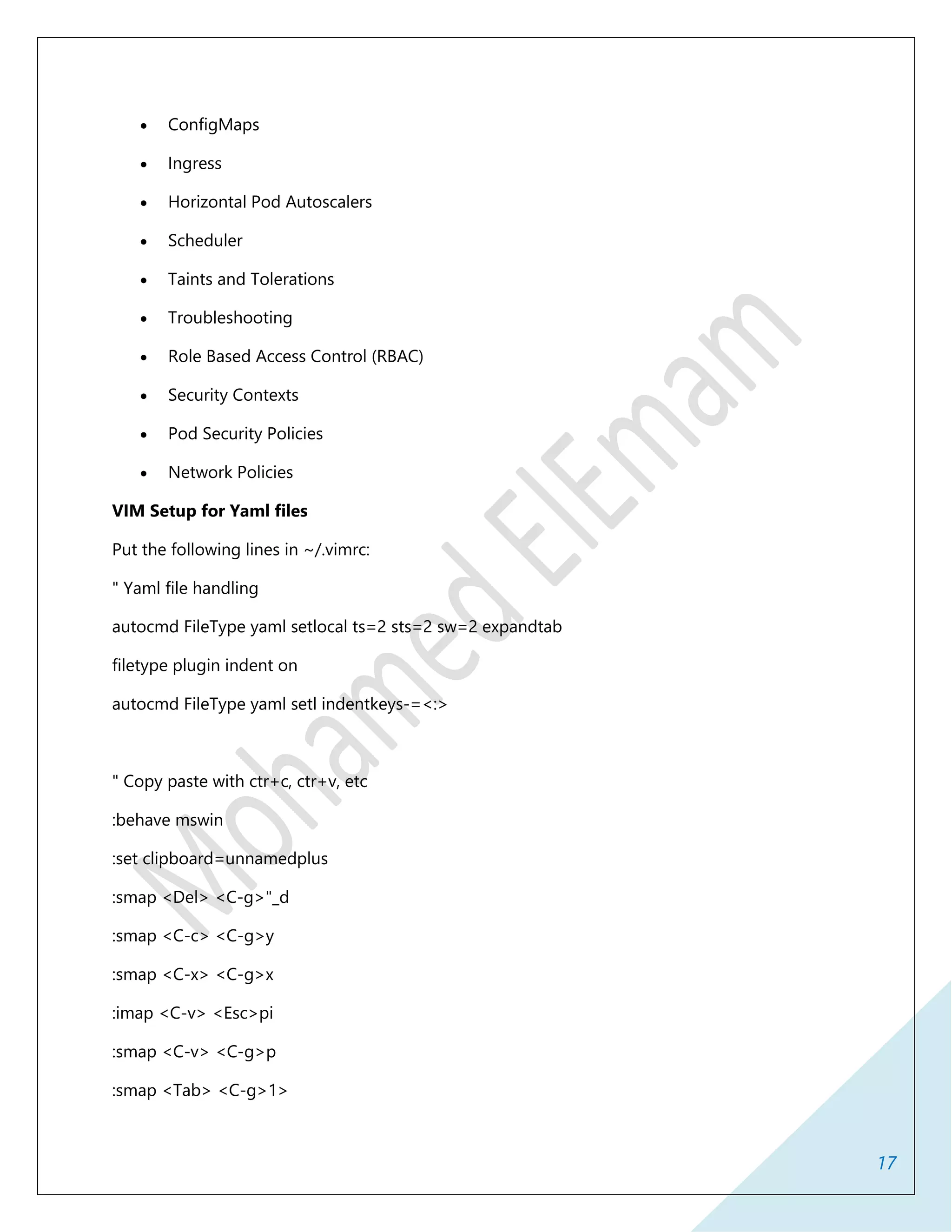 17
 ConfigMaps
 Ingress
 Horizontal Pod Autoscalers
 Scheduler
 Taints and Tolerations
 Troubleshooting
 Role Based Access Control (RBAC)
 Security Contexts
 Pod Security Policies
 Network Policies
VIM Setup for Yaml files
Put the following lines in ~/.vimrc:
" Yaml file handling
autocmd FileType yaml setlocal ts=2 sts=2 sw=2 expandtab
filetype plugin indent on
autocmd FileType yaml setl indentkeys-=<:>
" Copy paste with ctr+c, ctr+v, etc
:behave mswin
:set clipboard=unnamedplus
:smap <Del> <C-g>"_d
:smap <C-c> <C-g>y
:smap <C-x> <C-g>x
:imap <C-v> <Esc>pi
:smap <C-v> <C-g>p
:smap <Tab> <C-g>1>
 