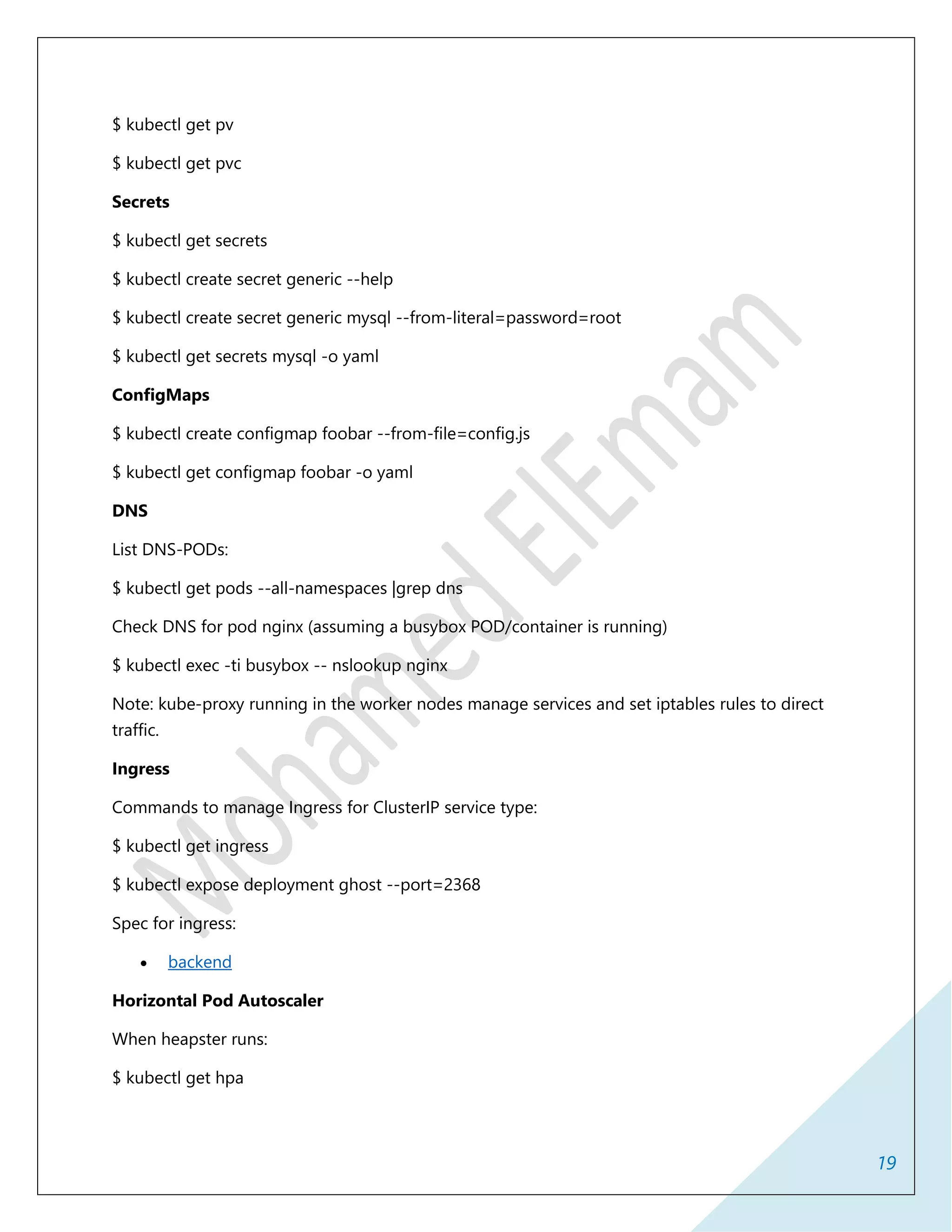 19
$ kubectl get pv
$ kubectl get pvc
Secrets
$ kubectl get secrets
$ kubectl create secret generic --help
$ kubectl create secret generic mysql --from-literal=password=root
$ kubectl get secrets mysql -o yaml
ConfigMaps
$ kubectl create configmap foobar --from-file=config.js
$ kubectl get configmap foobar -o yaml
DNS
List DNS-PODs:
$ kubectl get pods --all-namespaces |grep dns
Check DNS for pod nginx (assuming a busybox POD/container is running)
$ kubectl exec -ti busybox -- nslookup nginx
Note: kube-proxy running in the worker nodes manage services and set iptables rules to direct
traffic.
Ingress
Commands to manage Ingress for ClusterIP service type:
$ kubectl get ingress
$ kubectl expose deployment ghost --port=2368
Spec for ingress:
 backend
Horizontal Pod Autoscaler
When heapster runs:
$ kubectl get hpa
 