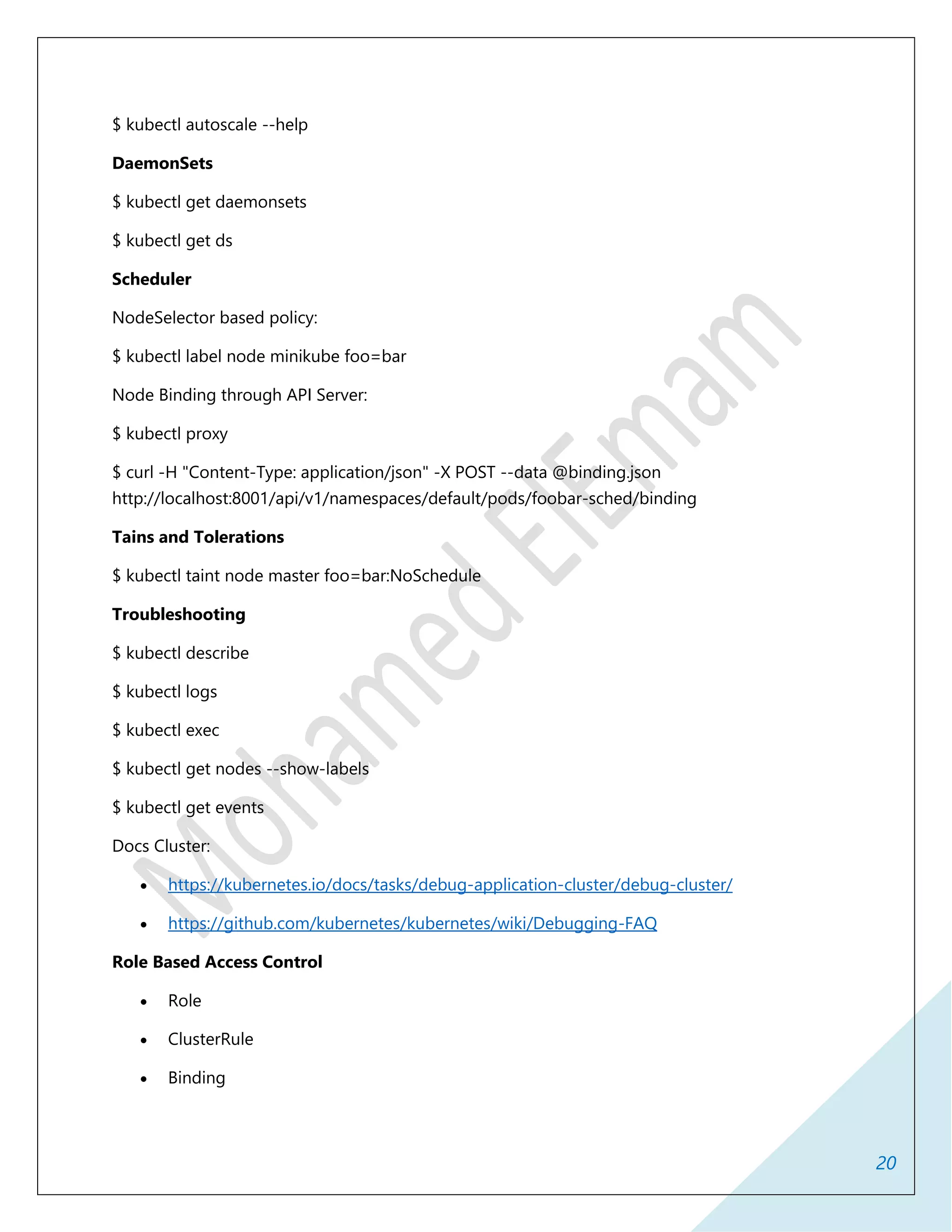 20
$ kubectl autoscale --help
DaemonSets
$ kubectl get daemonsets
$ kubectl get ds
Scheduler
NodeSelector based policy:
$ kubectl label node minikube foo=bar
Node Binding through API Server:
$ kubectl proxy
$ curl -H "Content-Type: application/json" -X POST --data @binding.json
http://localhost:8001/api/v1/namespaces/default/pods/foobar-sched/binding
Tains and Tolerations
$ kubectl taint node master foo=bar:NoSchedule
Troubleshooting
$ kubectl describe
$ kubectl logs
$ kubectl exec
$ kubectl get nodes --show-labels
$ kubectl get events
Docs Cluster:
 https://kubernetes.io/docs/tasks/debug-application-cluster/debug-cluster/
 https://github.com/kubernetes/kubernetes/wiki/Debugging-FAQ
Role Based Access Control
 Role
 ClusterRule
 Binding
 