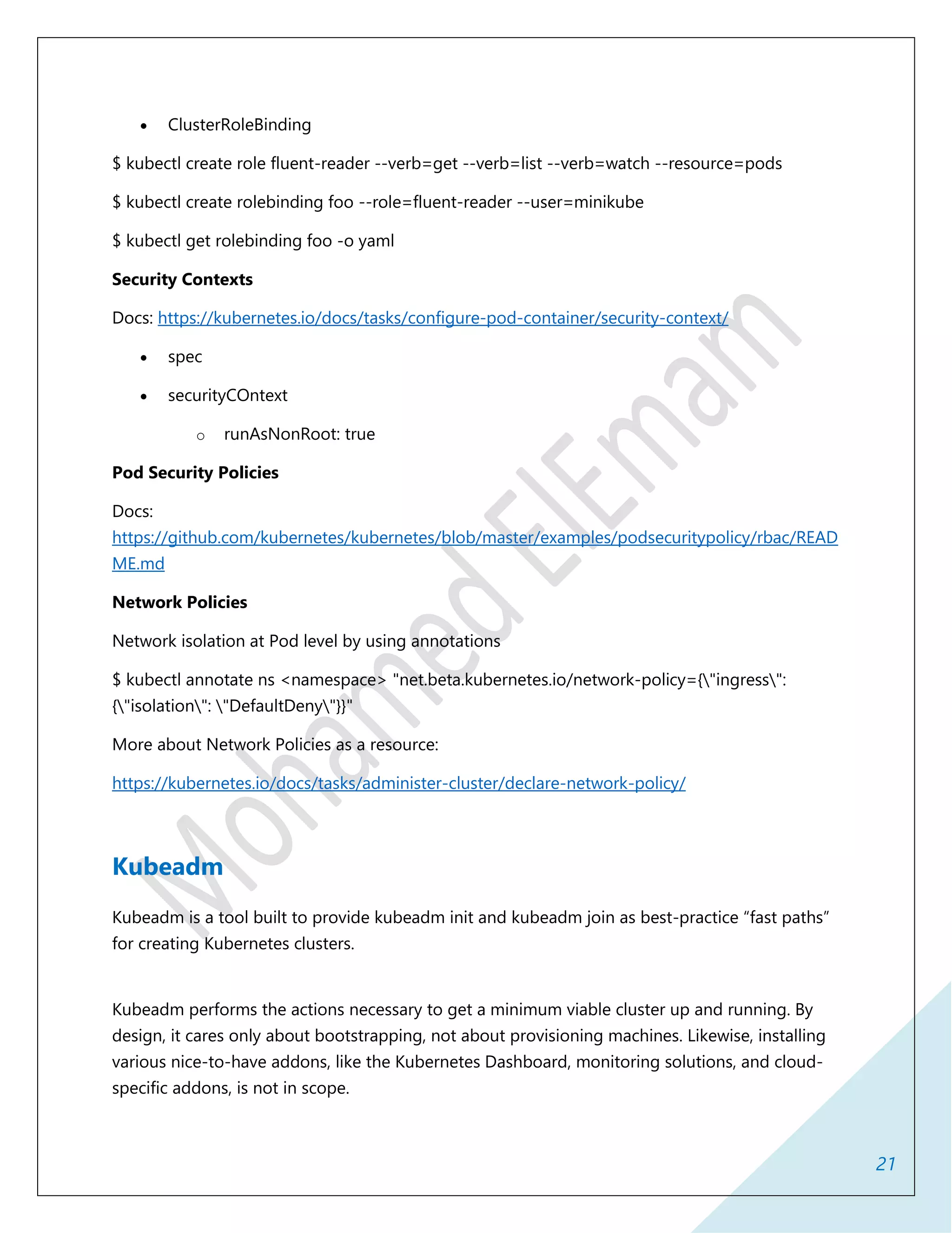 21
 ClusterRoleBinding
$ kubectl create role fluent-reader --verb=get --verb=list --verb=watch --resource=pods
$ kubectl create rolebinding foo --role=fluent-reader --user=minikube
$ kubectl get rolebinding foo -o yaml
Security Contexts
Docs: https://kubernetes.io/docs/tasks/configure-pod-container/security-context/
 spec
 securityCOntext
o runAsNonRoot: true
Pod Security Policies
Docs:
https://github.com/kubernetes/kubernetes/blob/master/examples/podsecuritypolicy/rbac/READ
ME.md
Network Policies
Network isolation at Pod level by using annotations
$ kubectl annotate ns <namespace> "net.beta.kubernetes.io/network-policy={"ingress":
{"isolation": "DefaultDeny"}}"
More about Network Policies as a resource:
https://kubernetes.io/docs/tasks/administer-cluster/declare-network-policy/
Kubeadm
Kubeadm is a tool built to provide kubeadm init and kubeadm join as best-practice “fast paths”
for creating Kubernetes clusters.
Kubeadm performs the actions necessary to get a minimum viable cluster up and running. By
design, it cares only about bootstrapping, not about provisioning machines. Likewise, installing
various nice-to-have addons, like the Kubernetes Dashboard, monitoring solutions, and cloud-
specific addons, is not in scope.
 