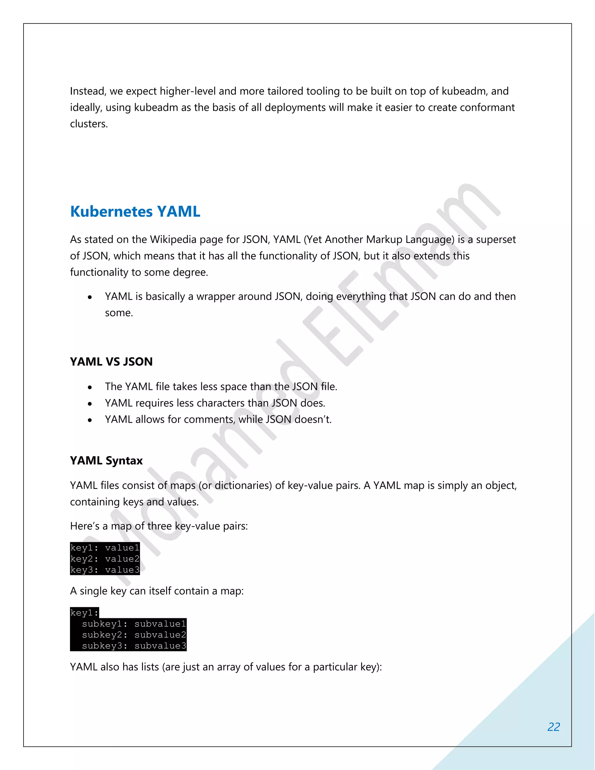 22
Instead, we expect higher-level and more tailored tooling to be built on top of kubeadm, and
ideally, using kubeadm as the basis of all deployments will make it easier to create conformant
clusters.
Kubernetes YAML
As stated on the Wikipedia page for JSON, YAML (Yet Another Markup Language) is a superset
of JSON, which means that it has all the functionality of JSON, but it also extends this
functionality to some degree.
 YAML is basically a wrapper around JSON, doing everything that JSON can do and then
some.
YAML VS JSON
 The YAML file takes less space than the JSON file.
 YAML requires less characters than JSON does.
 YAML allows for comments, while JSON doesn’t.
YAML Syntax
YAML files consist of maps (or dictionaries) of key-value pairs. A YAML map is simply an object,
containing keys and values.
Here’s a map of three key-value pairs:
key1: value1
key2: value2
key3: value3
A single key can itself contain a map:
key1:
subkey1: subvalue1
subkey2: subvalue2
subkey3: subvalue3
YAML also has lists (are just an array of values for a particular key):
 