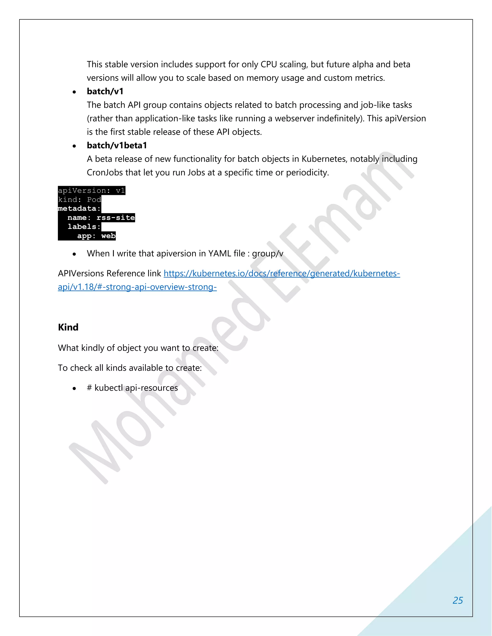 25
This stable version includes support for only CPU scaling, but future alpha and beta
versions will allow you to scale based on memory usage and custom metrics.
 batch/v1
The batch API group contains objects related to batch processing and job-like tasks
(rather than application-like tasks like running a webserver indefinitely). This apiVersion
is the first stable release of these API objects.
 batch/v1beta1
A beta release of new functionality for batch objects in Kubernetes, notably including
CronJobs that let you run Jobs at a specific time or periodicity.
apiVersion: v1
kind: Pod
metadata:
name: rss-site
labels:
app: web
 When I write that apiversion in YAML file : group/v
APIVersions Reference link https://kubernetes.io/docs/reference/generated/kubernetes-
api/v1.18/#-strong-api-overview-strong-
Kind
What kindly of object you want to create:
To check all kinds available to create:
 # kubectl api-resources
 