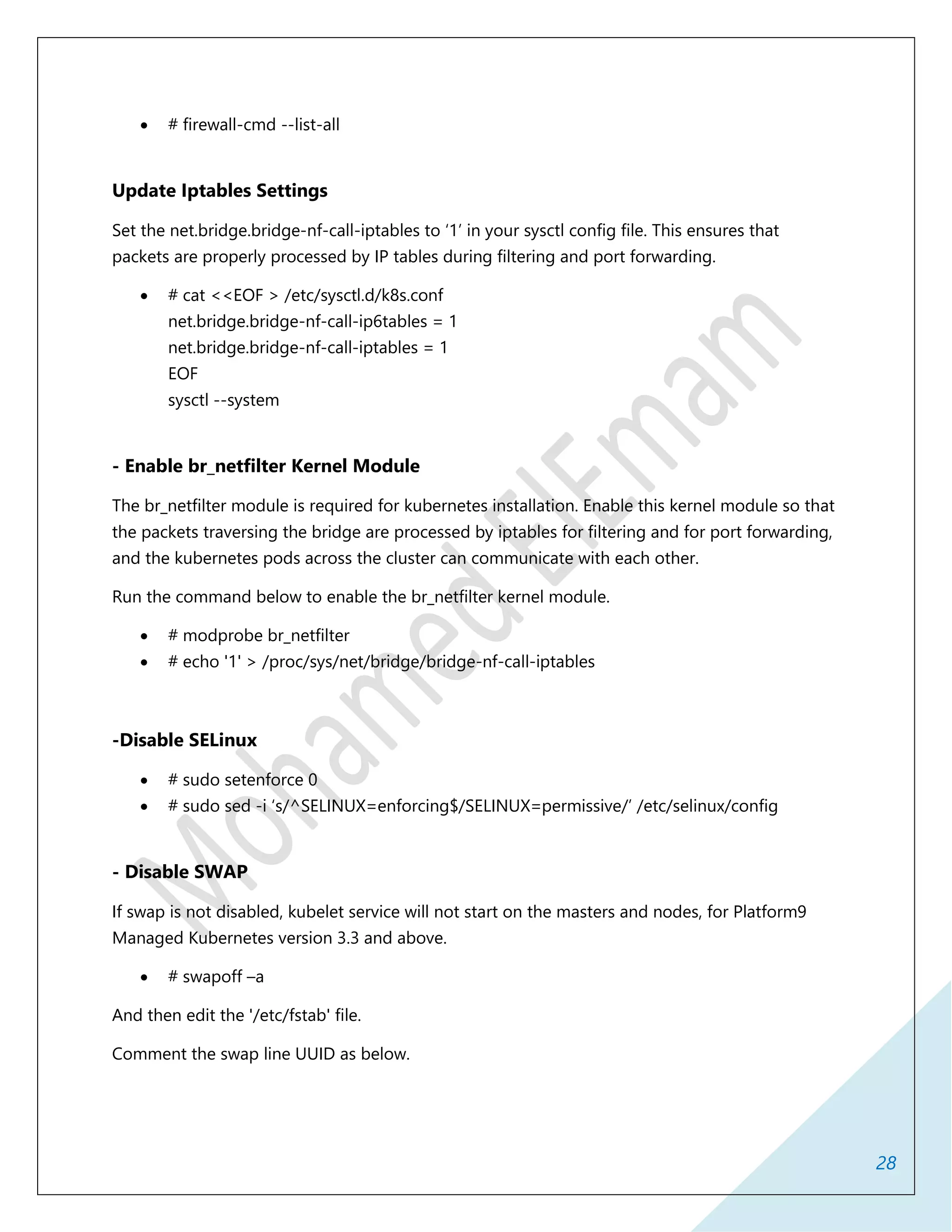 28
 # firewall-cmd --list-all
Update Iptables Settings
Set the net.bridge.bridge-nf-call-iptables to ‘1’ in your sysctl config file. This ensures that
packets are properly processed by IP tables during filtering and port forwarding.
 # cat <<EOF > /etc/sysctl.d/k8s.conf
net.bridge.bridge-nf-call-ip6tables = 1
net.bridge.bridge-nf-call-iptables = 1
EOF
sysctl --system
- Enable br_netfilter Kernel Module
The br_netfilter module is required for kubernetes installation. Enable this kernel module so that
the packets traversing the bridge are processed by iptables for filtering and for port forwarding,
and the kubernetes pods across the cluster can communicate with each other.
Run the command below to enable the br_netfilter kernel module.
 # modprobe br_netfilter
 # echo '1' > /proc/sys/net/bridge/bridge-nf-call-iptables
-Disable SELinux
 # sudo setenforce 0
 # sudo sed -i ‘s/^SELINUX=enforcing$/SELINUX=permissive/’ /etc/selinux/config
- Disable SWAP
If swap is not disabled, kubelet service will not start on the masters and nodes, for Platform9
Managed Kubernetes version 3.3 and above.
 # swapoff –a
And then edit the '/etc/fstab' file.
Comment the swap line UUID as below.
 