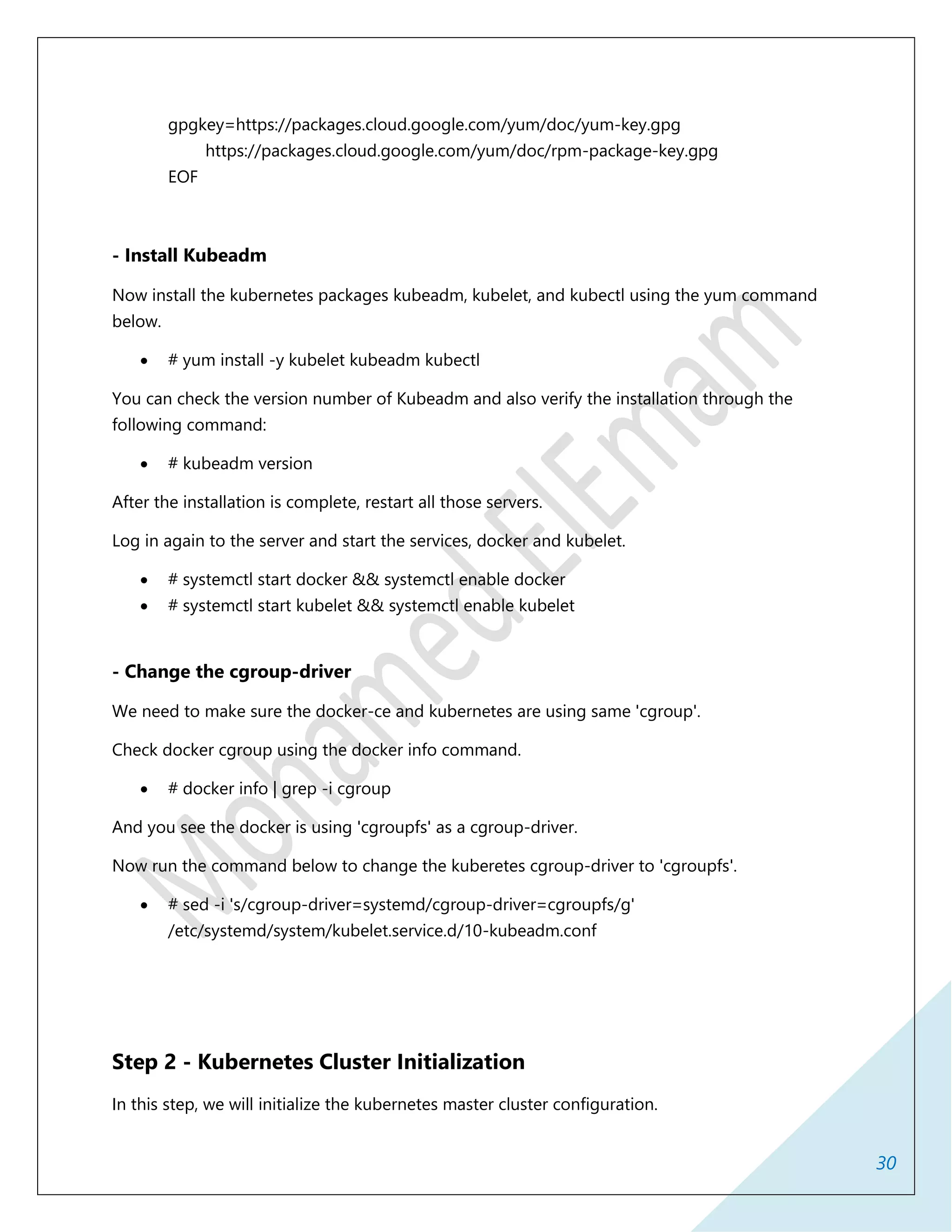 30
gpgkey=https://packages.cloud.google.com/yum/doc/yum-key.gpg
https://packages.cloud.google.com/yum/doc/rpm-package-key.gpg
EOF
- Install Kubeadm
Now install the kubernetes packages kubeadm, kubelet, and kubectl using the yum command
below.
 # yum install -y kubelet kubeadm kubectl
You can check the version number of Kubeadm and also verify the installation through the
following command:
 # kubeadm version
After the installation is complete, restart all those servers.
Log in again to the server and start the services, docker and kubelet.
 # systemctl start docker && systemctl enable docker
 # systemctl start kubelet && systemctl enable kubelet
- Change the cgroup-driver
We need to make sure the docker-ce and kubernetes are using same 'cgroup'.
Check docker cgroup using the docker info command.
 # docker info | grep -i cgroup
And you see the docker is using 'cgroupfs' as a cgroup-driver.
Now run the command below to change the kuberetes cgroup-driver to 'cgroupfs'.
 # sed -i 's/cgroup-driver=systemd/cgroup-driver=cgroupfs/g'
/etc/systemd/system/kubelet.service.d/10-kubeadm.conf
Step 2 - Kubernetes Cluster Initialization
In this step, we will initialize the kubernetes master cluster configuration.
 