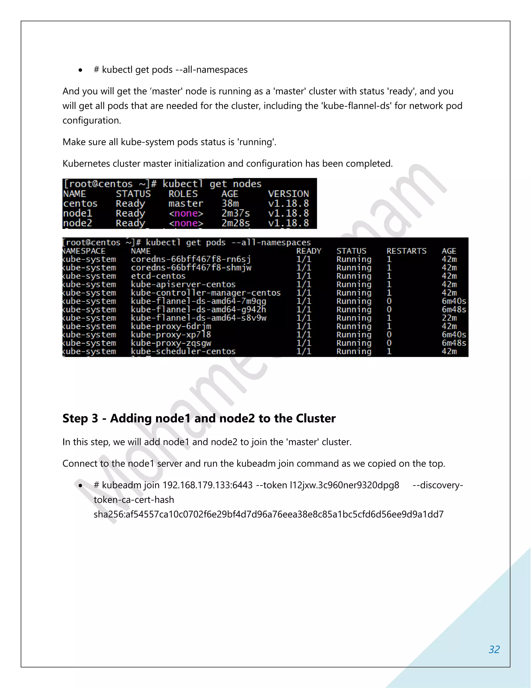32
 # kubectl get pods --all-namespaces
And you will get the ‘master' node is running as a 'master' cluster with status 'ready', and you
will get all pods that are needed for the cluster, including the 'kube-flannel-ds' for network pod
configuration.
Make sure all kube-system pods status is 'running'.
Kubernetes cluster master initialization and configuration has been completed.
Step 3 - Adding node1 and node2 to the Cluster
In this step, we will add node1 and node2 to join the 'master' cluster.
Connect to the node1 server and run the kubeadm join command as we copied on the top.
 # kubeadm join 192.168.179.133:6443 --token l12jxw.3c960ner9320dpg8 --discovery-
token-ca-cert-hash
sha256:af54557ca10c0702f6e29bf4d7d96a76eea38e8c85a1bc5cfd6d56ee9d9a1dd7
 