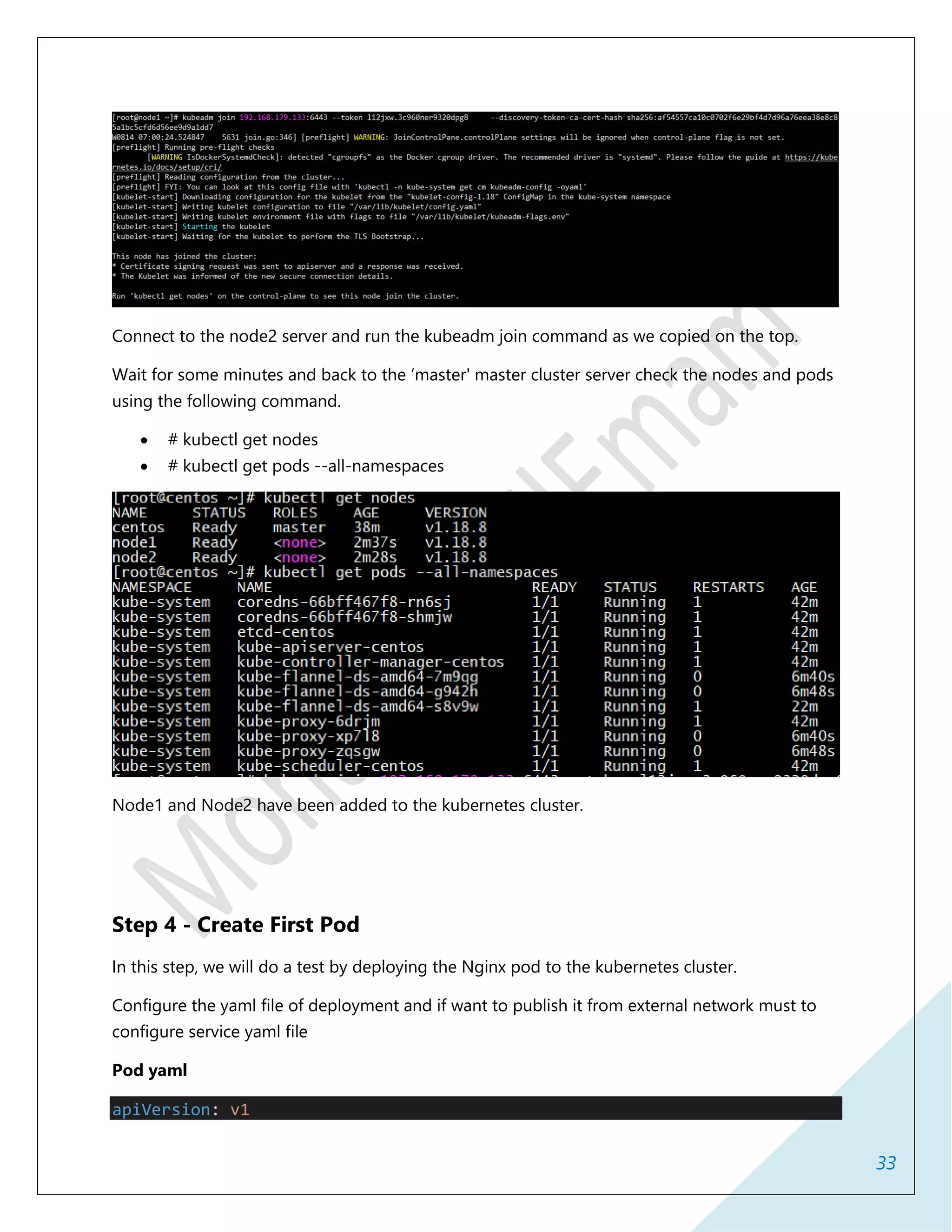 33
Connect to the node2 server and run the kubeadm join command as we copied on the top.
Wait for some minutes and back to the ‘master' master cluster server check the nodes and pods
using the following command.
 # kubectl get nodes
 # kubectl get pods --all-namespaces
Node1 and Node2 have been added to the kubernetes cluster.
Step 4 - Create First Pod
In this step, we will do a test by deploying the Nginx pod to the kubernetes cluster.
Configure the yaml file of deployment and if want to publish it from external network must to
configure service yaml file
Pod yaml
apiVersion: v1
 