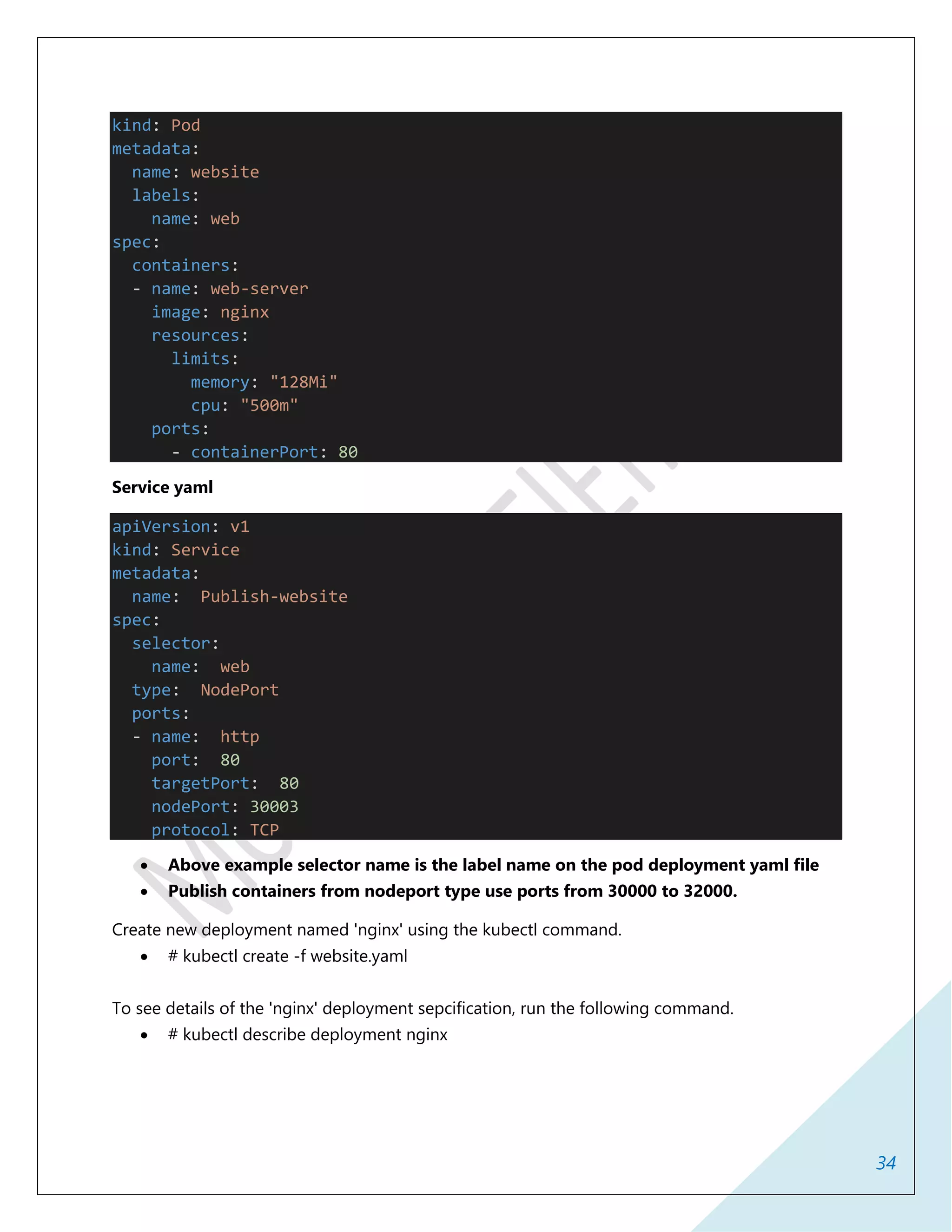 34
kind: Pod
metadata:
name: website
labels:
name: web
spec:
containers:
- name: web-server
image: nginx
resources:
limits:
memory: "128Mi"
cpu: "500m"
ports:
- containerPort: 80
Service yaml
apiVersion: v1
kind: Service
metadata:
name: Publish-website
spec:
selector:
name: web
type: NodePort
ports:
- name: http
port: 80
targetPort: 80
nodePort: 30003
protocol: TCP
 Above example selector name is the label name on the pod deployment yaml file
 Publish containers from nodeport type use ports from 30000 to 32000.
Create new deployment named 'nginx' using the kubectl command.
 # kubectl create -f website.yaml
To see details of the 'nginx' deployment sepcification, run the following command.
 # kubectl describe deployment nginx
 