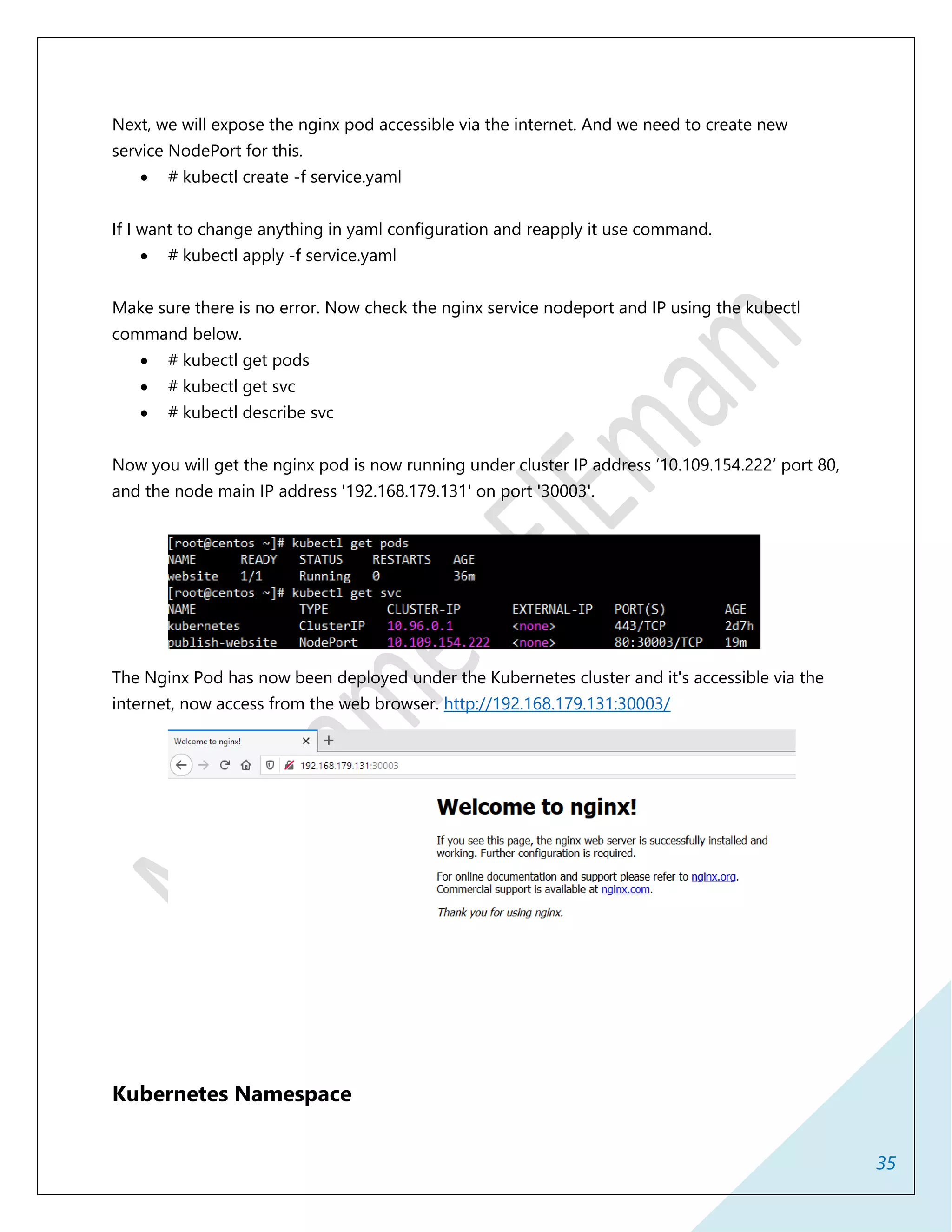 35
Next, we will expose the nginx pod accessible via the internet. And we need to create new
service NodePort for this.
 # kubectl create -f service.yaml
If I want to change anything in yaml configuration and reapply it use command.
 # kubectl apply -f service.yaml
Make sure there is no error. Now check the nginx service nodeport and IP using the kubectl
command below.
 # kubectl get pods
 # kubectl get svc
 # kubectl describe svc
Now you will get the nginx pod is now running under cluster IP address ‘10.109.154.222’ port 80,
and the node main IP address '192.168.179.131' on port '30003'.
The Nginx Pod has now been deployed under the Kubernetes cluster and it's accessible via the
internet, now access from the web browser. http://192.168.179.131:30003/
Kubernetes Namespace
 
