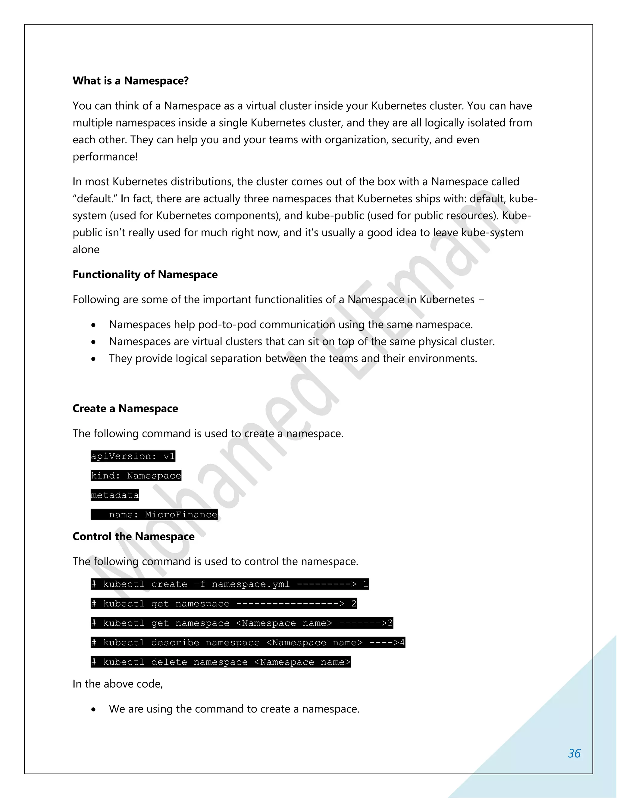 36
What is a Namespace?
You can think of a Namespace as a virtual cluster inside your Kubernetes cluster. You can have
multiple namespaces inside a single Kubernetes cluster, and they are all logically isolated from
each other. They can help you and your teams with organization, security, and even
performance!
In most Kubernetes distributions, the cluster comes out of the box with a Namespace called
“default.” In fact, there are actually three namespaces that Kubernetes ships with: default, kube-
system (used for Kubernetes components), and kube-public (used for public resources). Kube-
public isn’t really used for much right now, and it’s usually a good idea to leave kube-system
alone
Functionality of Namespace
Following are some of the important functionalities of a Namespace in Kubernetes −
 Namespaces help pod-to-pod communication using the same namespace.
 Namespaces are virtual clusters that can sit on top of the same physical cluster.
 They provide logical separation between the teams and their environments.
Create a Namespace
The following command is used to create a namespace.
apiVersion: v1
kind: Namespace
metadata
name: MicroFinance
Control the Namespace
The following command is used to control the namespace.
# kubectl create –f namespace.yml ---------> 1
# kubectl get namespace -----------------> 2
# kubectl get namespace <Namespace name> ------->3
# kubectl describe namespace <Namespace name> ---->4
# kubectl delete namespace <Namespace name>
In the above code,
 We are using the command to create a namespace.
 
