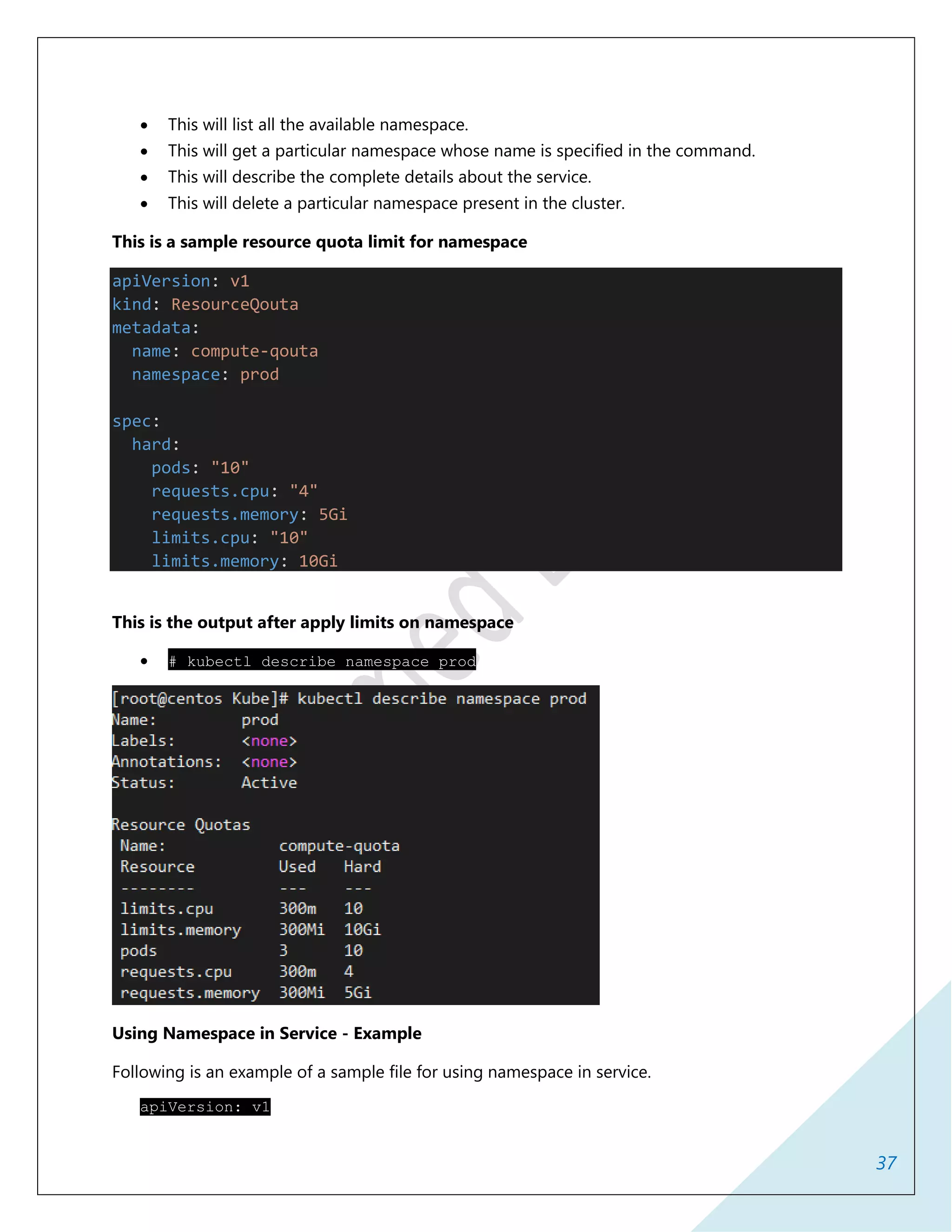 37
 This will list all the available namespace.
 This will get a particular namespace whose name is specified in the command.
 This will describe the complete details about the service.
 This will delete a particular namespace present in the cluster.
This is a sample resource quota limit for namespace
apiVersion: v1
kind: ResourceQouta
metadata:
name: compute-qouta
namespace: prod
spec:
hard:
pods: "10"
requests.cpu: "4"
requests.memory: 5Gi
limits.cpu: "10"
limits.memory: 10Gi
This is the output after apply limits on namespace
 # kubectl describe namespace prod
Using Namespace in Service - Example
Following is an example of a sample file for using namespace in service.
apiVersion: v1
 
