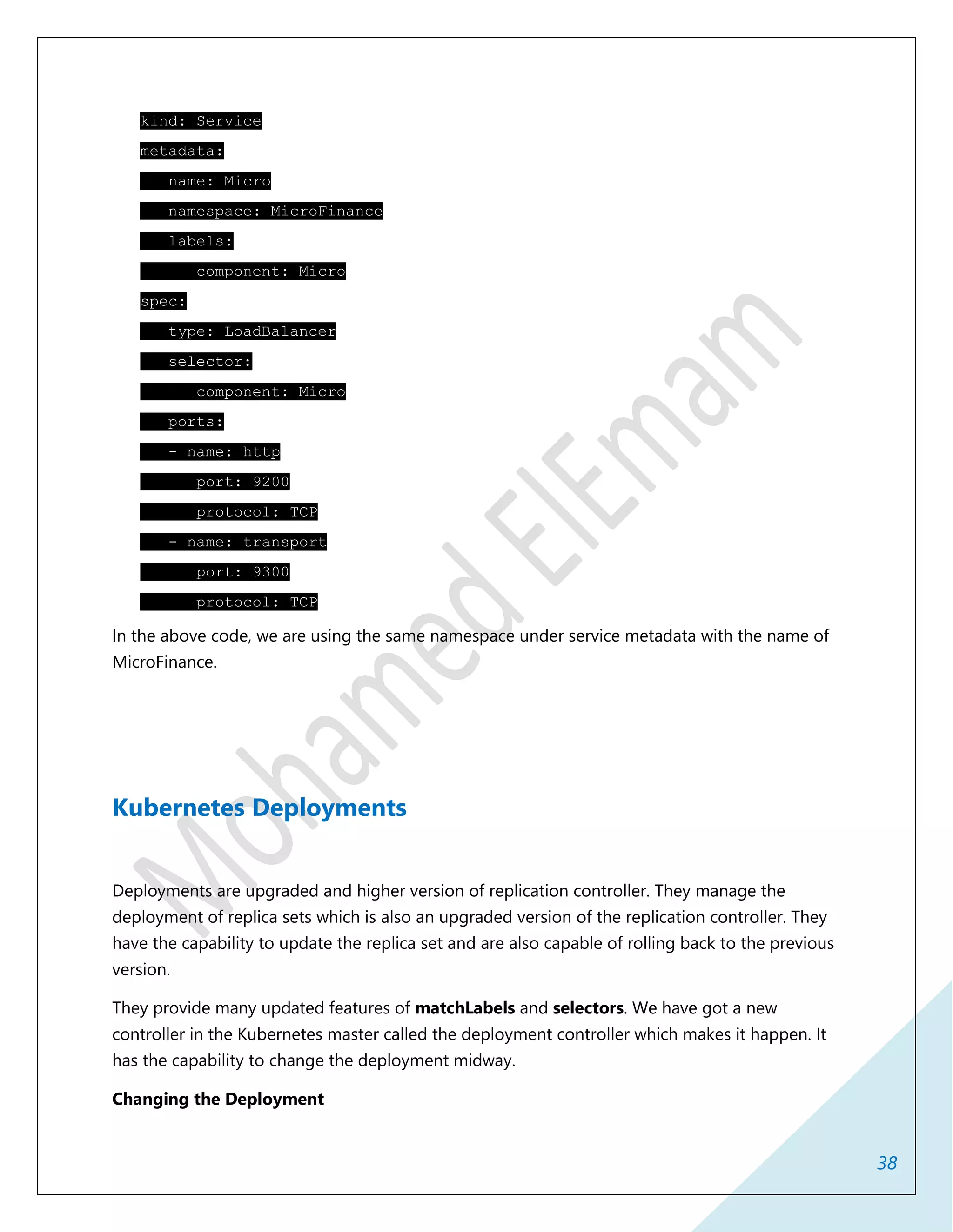 38
kind: Service
metadata:
name: Micro
namespace: MicroFinance
labels:
component: Micro
spec:
type: LoadBalancer
selector:
component: Micro
ports:
- name: http
port: 9200
protocol: TCP
- name: transport
port: 9300
protocol: TCP
In the above code, we are using the same namespace under service metadata with the name of
MicroFinance.
Kubernetes Deployments
Deployments are upgraded and higher version of replication controller. They manage the
deployment of replica sets which is also an upgraded version of the replication controller. They
have the capability to update the replica set and are also capable of rolling back to the previous
version.
They provide many updated features of matchLabels and selectors. We have got a new
controller in the Kubernetes master called the deployment controller which makes it happen. It
has the capability to change the deployment midway.
Changing the Deployment
 