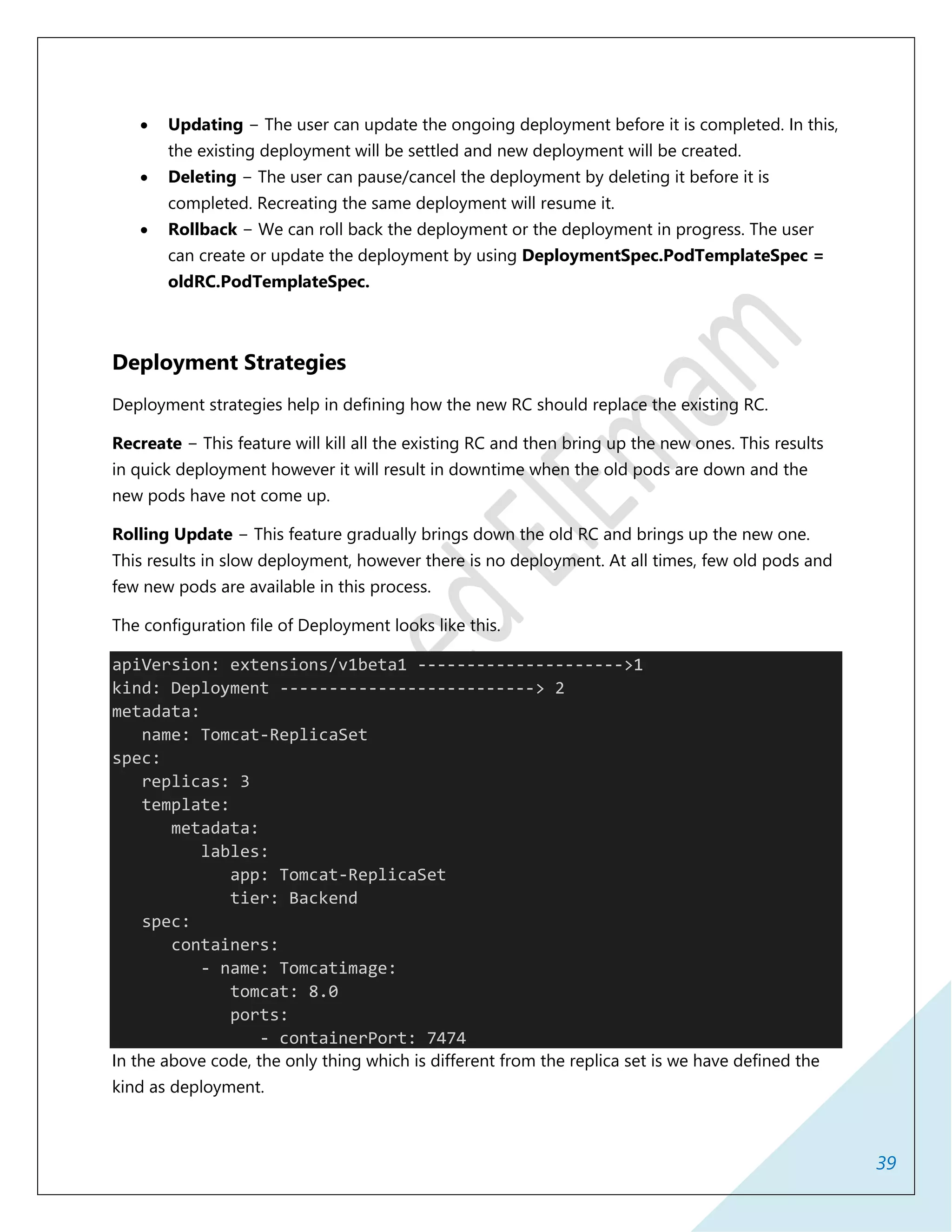 39
 Updating − The user can update the ongoing deployment before it is completed. In this,
the existing deployment will be settled and new deployment will be created.
 Deleting − The user can pause/cancel the deployment by deleting it before it is
completed. Recreating the same deployment will resume it.
 Rollback − We can roll back the deployment or the deployment in progress. The user
can create or update the deployment by using DeploymentSpec.PodTemplateSpec =
oldRC.PodTemplateSpec.
Deployment Strategies
Deployment strategies help in defining how the new RC should replace the existing RC.
Recreate − This feature will kill all the existing RC and then bring up the new ones. This results
in quick deployment however it will result in downtime when the old pods are down and the
new pods have not come up.
Rolling Update − This feature gradually brings down the old RC and brings up the new one.
This results in slow deployment, however there is no deployment. At all times, few old pods and
few new pods are available in this process.
The configuration file of Deployment looks like this.
apiVersion: extensions/v1beta1 --------------------->1
kind: Deployment --------------------------> 2
metadata:
name: Tomcat-ReplicaSet
spec:
replicas: 3
template:
metadata:
lables:
app: Tomcat-ReplicaSet
tier: Backend
spec:
containers:
- name: Tomcatimage:
tomcat: 8.0
ports:
- containerPort: 7474
In the above code, the only thing which is different from the replica set is we have defined the
kind as deployment.
 